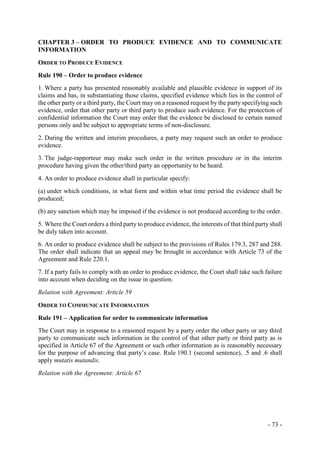- 73 -
CHAPTER 3 – ORDER TO PRODUCE EVIDENCE AND TO COMMUNICATE
INFORMATION
ORDER TO PRODUCE EVIDENCE
Rule 190 – Order to produce evidence
1. Where a party has presented reasonably available and plausible evidence in support of its
claims and has, in substantiating those claims, specified evidence which lies in the control of
the other party or a third party, the Court may on a reasoned request by the party specifying such
evidence, order that other party or third party to produce such evidence. For the protection of
confidential information the Court may order that the evidence be disclosed to certain named
persons only and be subject to appropriate terms of non-disclosure.
2. During the written and interim procedures, a party may request such an order to produce
evidence.
3. The judge-rapporteur may make such order in the written procedure or in the interim
procedure having given the other/third party an opportunity to be heard.
4. An order to produce evidence shall in particular specify:
(a) under which conditions, in what form and within what time period the evidence shall be
produced;
(b) any sanction which may be imposed if the evidence is not produced according to the order.
5. Where the Court orders a third party to produce evidence, the interests of that third party shall
be duly taken into account.
6. An order to produce evidence shall be subject to the provisions of Rules 179.3, 287 and 288.
The order shall indicate that an appeal may be brought in accordance with Article 73 of the
Agreement and Rule 220.1.
7. If a party fails to comply with an order to produce evidence, the Court shall take such failure
into account when deciding on the issue in question.
Relation with Agreement: Article 59
ORDER TO COMMUNICATE INFORMATION
Rule 191 – Application for order to communicate information
The Court may in response to a reasoned request by a party order the other party or any third
party to communicate such information in the control of that other party or third party as is
specified in Article 67 of the Agreement or such other information as is reasonably necessary
for the purpose of advancing that party’s case. Rule 190.1 (second sentence), .5 and .6 shall
apply mutatis mutandis.
Relation with the Agreement: Article 67
 