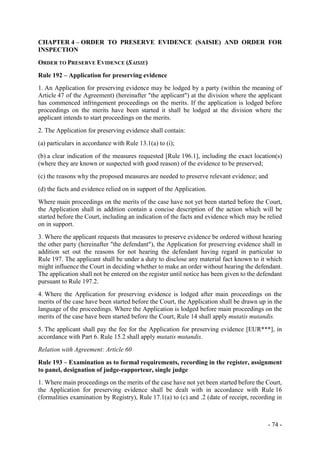 - 74 -
CHAPTER 4 – ORDER TO PRESERVE EVIDENCE (SAISIE) AND ORDER FOR
INSPECTION
ORDER TO PRESERVE EVIDENCE (SAISIE)
Rule 192 – Application for preserving evidence
1. An Application for preserving evidence may be lodged by a party (within the meaning of
Article 47 of the Agreement) (hereinafter "the applicant") at the division where the applicant
has commenced infringement proceedings on the merits. If the application is lodged before
proceedings on the merits have been started it shall be lodged at the division where the
applicant intends to start proceedings on the merits.
2. The Application for preserving evidence shall contain:
(a) particulars in accordance with Rule 13.1(a) to (i);
(b) a clear indication of the measures requested [Rule 196.1], including the exact location(s)
(where they are known or suspected with good reason) of the evidence to be preserved;
(c) the reasons why the proposed measures are needed to preserve relevant evidence; and
(d) the facts and evidence relied on in support of the Application.
Where main proceedings on the merits of the case have not yet been started before the Court,
the Application shall in addition contain a concise description of the action which will be
started before the Court, including an indication of the facts and evidence which may be relied
on in support.
3. Where the applicant requests that measures to preserve evidence be ordered without hearing
the other party (hereinafter "the defendant"), the Application for preserving evidence shall in
addition set out the reasons for not hearing the defendant having regard in particular to
Rule 197. The applicant shall be under a duty to disclose any material fact known to it which
might influence the Court in deciding whether to make an order without hearing the defendant.
The application shall not be entered on the register until notice has been given to the defendant
pursuant to Rule 197.2.
4. Where the Application for preserving evidence is lodged after main proceedings on the
merits of the case have been started before the Court, the Application shall be drawn up in the
language of the proceedings. Where the Application is lodged before main proceedings on the
merits of the case have been started before the Court, Rule 14 shall apply mutatis mutandis.
5. The applicant shall pay the fee for the Application for preserving evidence [EUR***], in
accordance with Part 6. Rule 15.2 shall apply mutatis mutandis.
Relation with Agreement: Article 60
Rule 193 – Examination as to formal requirements, recording in the register, assignment
to panel, designation of judge-rapporteur, single judge
1. Where main proceedings on the merits of the case have not yet been started before the Court,
the Application for preserving evidence shall be dealt with in accordance with Rule 16
(formalities examination by Registry), Rule 17.1(a) to (c) and .2 (date of receipt, recording in
 