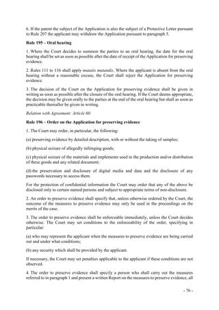 - 76 -
6. If the patent the subject of the Application is also the subject of a Protective Letter pursuant
to Rule 207 the applicant may withdraw the Application pursuant to paragraph 5.
Rule 195 – Oral hearing
1. Where the Court decides to summon the parties to an oral hearing, the date for the oral
hearing shall be set as soon as possible after the date of receipt of the Application for preserving
evidence.
2. Rules 111 to 116 shall apply mutatis mutandis. Where the applicant is absent from the oral
hearing without a reasonable excuse, the Court shall reject the Application for preserving
evidence.
3. The decision of the Court on the Application for preserving evidence shall be given in
writing as soon as possible after the closure of the oral hearing. If the Court deems appropriate,
the decision may be given orally to the parties at the end of the oral hearing but shall as soon as
practicable thereafter be given in writing.
Relation with Agreement: Article 60
Rule 196 – Order on the Application for preserving evidence
1. The Court may order, in particular, the following:
(a) preserving evidence by detailed description, with or without the taking of samples;
(b) physical seizure of allegedly infringing goods;
(c) physical seizure of the materials and implements used in the production and/or distribution
of these goods and any related document;
(d) the preservation and disclosure of digital media and data and the disclosure of any
passwords necessary to access them.
For the protection of confidential information the Court may order that any of the above be
disclosed only to certain named persons and subject to appropriate terms of non-disclosure.
2. An order to preserve evidence shall specify that, unless otherwise ordered by the Court, the
outcome of the measures to preserve evidence may only be used in the proceedings on the
merits of the case.
3. The order to preserve evidence shall be enforceable immediately, unless the Court decides
otherwise. The Court may set conditions to the enforceability of the order, specifying in
particular:
(a) who may represent the applicant when the measures to preserve evidence are being carried
out and under what conditions;
(b) any security which shall be provided by the applicant.
If necessary, the Court may set penalties applicable to the applicant if these conditions are not
observed.
4. The order to preserve evidence shall specify a person who shall carry out the measures
referred to in paragraph 1 and present a written Report on the measures to preserve evidence, all
 