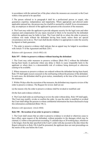 - 77 -
in accordance with the national law of the place where the measures are executed, to the Court
within a time period to be specified.
5. The person referred to in paragraph 4 shall be a professional person or expert, who
guarantees expertise, independence and impartiality. Where appropriate and allowed under
applicable national law, the person may be a bailiff or assisted by a bailiff. In no circumstances
may an employee or director of the applicant be present at the execution of the measures.
6. The Court may order the applicant to provide adequate security for the legal costs and other
expenses and compensation for any injury incurred or likely to be incurred by the defendant
which the applicant may be liable to bear. The Court shall do so where the order to preserve
evidence was made without the defendant having been heard, unless there are special
circumstances not to do so. The Court shall decide whether it is appropriate to order the security
by deposit or bank guarantee.
7. The order to preserve evidence shall indicate that an appeal may be lodged in accordance
with Article 73 of the Agreement and Rule 220.1.
Relation with Agreement: Article 60(1)-(4)
Rule 197 – Order to preserve evidence without hearing the defendant
1. The Court may order measures to preserve evidence [Rule 196.1] without the defendant
having been heard, in particular where any delay is likely to cause irreparable harm to the
applicant or where there is a demonstrable risk of evidence being destroyed or otherwise
ceasing to be available.
2. Where measures to preserve evidence are ordered without the defendant having been heard,
Rule 195 shall apply mutatis mutandis to the oral hearing without the presence of the defendant.
In such cases, the defendant shall be given notice, immediately at the time of the execution of
the measures.
3. Within 30 days after the execution of the measures, the defendant may request a review of the
order to preserve evidence. The Request for review shall set out:
(a) the reasons why the order to preserve evidence shall be revoked or modified; and
(b) the facts and evidence relied on.
4. The Court shall order an oral hearing to review the order without delay. Rule 195 shall apply.
The Court may modify, revoke or confirm the order. In case the order is modified or revoked
the Court shall oblige the persons to whom confidential information has been disclosed to keep
this information confidential [Rule 196.1].
Relation with Agreement: Article 60(6)
Rule 198 – Revocation of an order to preserve evidence
1. The Court shall ensure that an order to preserve evidence is revoked or otherwise cease to
have effect, upon request of the defendant, without prejudice to the damages which may be
claimed, if, within a time period not exceeding 31 calendar days or 20 working days, whichever
is the longer, from the date specified in the Court’s order with due account to the date where the
Report referred to in Rule 196.4 shall be presented, the applicant does not start proceedings on
the merits of the case before the Court.
 