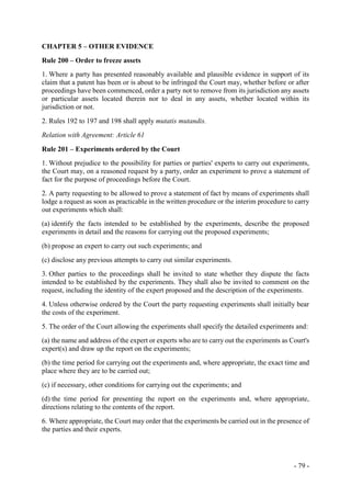 - 79 -
CHAPTER 5 – OTHER EVIDENCE
Rule 200 – Order to freeze assets
1. Where a party has presented reasonably available and plausible evidence in support of its
claim that a patent has been or is about to be infringed the Court may, whether before or after
proceedings have been commenced, order a party not to remove from its jurisdiction any assets
or particular assets located therein nor to deal in any assets, whether located within its
jurisdiction or not.
2. Rules 192 to 197 and 198 shall apply mutatis mutandis.
Relation with Agreement: Article 61
Rule 201 – Experiments ordered by the Court
1. Without prejudice to the possibility for parties or parties' experts to carry out experiments,
the Court may, on a reasoned request by a party, order an experiment to prove a statement of
fact for the purpose of proceedings before the Court.
2. A party requesting to be allowed to prove a statement of fact by means of experiments shall
lodge a request as soon as practicable in the written procedure or the interim procedure to carry
out experiments which shall:
(a) identify the facts intended to be established by the experiments, describe the proposed
experiments in detail and the reasons for carrying out the proposed experiments;
(b) propose an expert to carry out such experiments; and
(c) disclose any previous attempts to carry out similar experiments.
3. Other parties to the proceedings shall be invited to state whether they dispute the facts
intended to be established by the experiments. They shall also be invited to comment on the
request, including the identity of the expert proposed and the description of the experiments.
4. Unless otherwise ordered by the Court the party requesting experiments shall initially bear
the costs of the experiment.
5. The order of the Court allowing the experiments shall specify the detailed experiments and:
(a) the name and address of the expert or experts who are to carry out the experiments as Court's
expert(s) and draw up the report on the experiments;
(b) the time period for carrying out the experiments and, where appropriate, the exact time and
place where they are to be carried out;
(c) if necessary, other conditions for carrying out the experiments; and
(d) the time period for presenting the report on the experiments and, where appropriate,
directions relating to the contents of the report.
6. Where appropriate, the Court may order that the experiments be carried out in the presence of
the parties and their experts.
 
