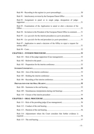 - 8 -
Rule 90 – Recording in the register (ex parte proceedings)......................................... 50
Rule 91 – Interlocutory revision by the European Patent Office ................................. 50
Rule 92 – Assignment to panel or to single judge, designation of judge-
rapporteur ..................................................................................................................... 51
Rule 93 – Examination of the Application to annul or alter a decision of the
Office............................................................................................................................ 51
Rule 94 – Invitation to the President of the European Patent Office to comment ....... 51
Rule 95 – Lex specialis for the interim procedure (ex parte procedure)...................... 51
Rule 96 – Lex specialis for the oral procedure (ex parte procedure) ........................... 51
Rule 97 – Application to annul a decision of the Office to reject a request for
unitary effect................................................................................................................. 51
Rule 98 – Costs............................................................................................................. 52
CHAPTER 2 – INTERIM PROCEDURE......................................................................... 53
Rule 101 – Role of the judge-rapporteur (Case management)..................................... 53
Rule 102 – Referral to the panel................................................................................... 53
Rule 103 – Preparation for the interim conference ...................................................... 53
INTERIM CONFERENCE..................................................................................................... 53
Rule 104 – Aim of the interim conference ................................................................... 53
Rule 105 – Holding the interim conference ................................................................. 54
Rule 106 – Recording of the interim conference.......................................................... 54
PREPARATION FOR THE ORAL HEARING......................................................................... 55
Rule 108 – Summons to the oral hearing ..................................................................... 55
Rule 109 – Simultaneous interpretation during oral hearings...................................... 55
Rule 110 – Closure of the interim procedure ............................................................... 55
CHAPTER 3 – ORAL PROCEDURE............................................................................... 56
Rule 111 – Role of the presiding judge (Case management) ....................................... 56
Rule 112 – Conduct of the oral hearing........................................................................ 56
Rule 113 – Duration of the oral hearing....................................................................... 56
Rule 114 – Adjournment where the Court considers that further evidence is
required......................................................................................................................... 56
Rule 115 – The oral hearing......................................................................................... 57
 