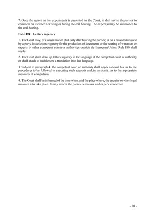 - 80 -
7. Once the report on the experiments is presented to the Court, it shall invite the parties to
comment on it either in writing or during the oral hearing. The expert(s) may be summoned to
the oral hearing.
Rule 202 – Letters rogatory
1. The Court may, of its own motion (but only after hearing the parties) or on a reasoned request
by a party, issue letters rogatory for the production of documents or the hearing of witnesses or
experts by other competent courts or authorities outside the European Union. Rule 180 shall
apply.
2. The Court shall draw up letters rogatory in the language of the competent court or authority
or shall attach to such letters a translation into that language.
3. Subject to paragraph 4, the competent court or authority shall apply national law as to the
procedures to be followed in executing such requests and, in particular, as to the appropriate
measures of compulsion.
4. The Court shall be informed of the time when, and the place where, the enquiry or other legal
measure is to take place. It may inform the parties, witnesses and experts concerned.
 