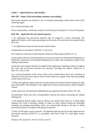 - 81 -
PART 3 – PROVISIONAL MEASURES
Rule 205 – Stages of the proceedings (summary proceedings)
Provisional measures are treated by way of summary proceedings which shall consist of the
following stages:
(a) a written procedure; and
(b) an oral procedure, which may include an oral hearing of the parties or of one of the parties.
Rule 206 – Application for provisional measures
1. An Application for provisional measures may be lodged by a party (hereinafter "the
applicant") before or after main proceedings on the merits of the case have been started before
the Court.
2. An Application for provisional measures shall contain:
(a) particulars in accordance with Rule 13.1(a) to (i);
(b) a indication of the provisional measures which are being requested [Rule 211.1];
(c) the reasons why provisional measures are necessary to prevent a threatened infringement, to
forbid the continuation of an alleged infringement or to make such continuation subject to the
lodging of guarantees;
(d) the facts and evidence relied on in support of the Application, including evidence to support
the claim that provisional measures are necessary including the matters referred to in
Rule 211.2 and .3; and
(e) a concise description of the action which will be started before the Court, including an
indication of the facts and evidence which will be relied on in support of the main proceedings
on the merits of the case.
3. Where the applicant requests that provisional measures be ordered without hearing the other
party (hereinafter "the defendant"), the Application for provisional measures shall in addition
contain:
(a) the reasons for not hearing the defendant having regard in particular to Rule 197; and
(b) information about any prior correspondence between the parties concerning the alleged
infringement.
4. The applicant shall be under a duty to disclose any material fact known to it which might
influence the Court in deciding whether to make an order without hearing the defendant
including any pending proceedings and/or any unsuccessful attempt in the past to obtain
provisional measures in respect of the patent (or patents).
5. Rule 14 shall apply mutatis mutandis. The applicant shall pay the fee for the Application for
provisional measures [EUR***], in accordance with Part 6. Rule 15.2 shall apply mutatis
mutandis.
Relation with Agreement: Articles 32(1)(c) and 62
 