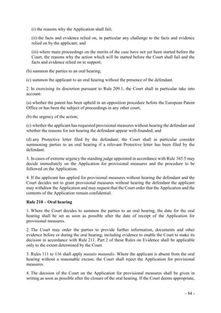 - 84 -
(i) the reasons why the Application shall fail;
(ii) the facts and evidence relied on, in particular any challenge to the facts and evidence
relied on by the applicant; and
(iii) where main proceedings on the merits of the case have not yet been started before the
Court, the reasons why the action which will be started before the Court shall fail and the
facts and evidence relied on in support;
(b) summon the parties to an oral hearing;
(c) summon the applicant to an oral hearing without the presence of the defendant.
2. In exercising its discretion pursuant to Rule 209.1, the Court shall in particular take into
account:
(a) whether the patent has been upheld in an opposition procedure before the European Patent
Office or has been the subject of proceedings in any other court;
(b) the urgency of the action;
(c) whether the applicant has requested provisional measures without hearing the defendant and
whether the reasons for not hearing the defendant appear well-founded; and
(d) any Protective letter filed by the defendant; the Court shall in particular consider
summoning parties to an oral hearing if a relevant Protective letter has been filed by the
defendant.
3. In cases of extreme urgency the standing judge appointed in accordance with Rule 345.5 may
decide immediately on the Application for provisional measures and the procedure to be
followed on the Application.
4. If the applicant has applied for provisional measures without hearing the defendant and the
Court decides not to grant provisional measures without hearing the defendant the applicant
may withdraw the Application and may request that the Court order that the Application and the
contents of the Application remain confidential.
Rule 210 – Oral hearing
1. Where the Court decides to summon the parties to an oral hearing, the date for the oral
hearing shall be set as soon as possible after the date of receipt of the Application for
provisional measures.
2. The Court may order the parties to provide further information, documents and other
evidence before or during the oral hearing, including evidence to enable the Court to make its
decision in accordance with Rule 211. Part 2 of these Rules on Evidence shall be applicable
only to the extent determined by the Court.
3. Rules 111 to 116 shall apply mutatis mutandis. Where the applicant is absent from the oral
hearing without a reasonable excuse, the Court shall reject the Application for provisional
measures.
4. The decision of the Court on the Application for provisional measures shall be given in
writing as soon as possible after the closure of the oral hearing. If the Court deems appropriate,
 