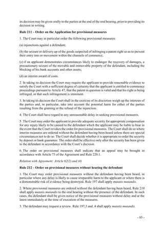 - 85 -
its decision may be given orally to the parties at the end of the oral hearing, prior to providing its
decision in writing.
Rule 211 – Order on the Application for provisional measures
1. The Court may in particular order the following provisional measures:
(a) injunctions against a defendant;
(b) the seizure or delivery up of the goods suspected of infringing a patent right so as to prevent
their entry into or movement within the channels of commerce;
(c) if an applicant demonstrates circumstances likely to endanger the recovery of damages, a
precautionary seizure of the movable and immovable property of the defendant, including the
blocking of his bank accounts and other assets;
(d) an interim award of costs.
2. In taking its decision the Court may require the applicant to provide reasonable evidence to
satisfy the Court with a sufficient degree of certainty that the applicant is entitled to commence
proceedings pursuant to Article 47, that the patent in question is valid and that his right is being
infringed, or that such infringement is imminent.
3. In taking its decision the Court shall in the exercise of its discretion weigh up the interests of
the parties and, in particular, take into account the potential harm for either of the parties
resulting from the granting or the refusal of the injunction.
4. The Court shall have regard to any unreasonable delay in seeking provisional measures.
5. The Court may order the applicant to provide adequate security for appropriate compensation
for any injury likely to be caused to the defendant which the applicant may be liable to bear in
the event that the Court revokes the order for provisional measures. The Court shall do so where
interim measures are ordered without the defendant having been heard unless there are special
circumstances not to do so. The Court shall decide whether it is appropriate to order the security
by deposit or bank guarantee. The order shall be effective only after the security has been given
to the defendant in accordance with the Court’s decision.
6. The order on provisional measures shall indicate that an appeal may be brought in
accordance with Article 73 of the Agreement and Rule 220.1.
Relation with Agreement: Article 62(2) and (4)
Rule 212 – Order on provisional measures without hearing the defendant
1. The Court may order provisional measures without the defendant having been heard, in
particular where any delay is likely to cause irreparable harm to the applicant or where there is
a demonstrable risk of evidence being destroyed. Rule 197 shall apply mutatis mutandis.
2. Where provisional measures are ordered without the defendant having been heard, Rule 210
shall apply mutatis mutandis to the oral hearing without the presence of the defendant. In such
cases, the defendant shall be given notice of the provisional measures without delay and at the
latest immediately at the time of execution of the measures.
3. The defendant may request a review. Rule 197.3 and .4 shall apply mutatis mutandis.
 