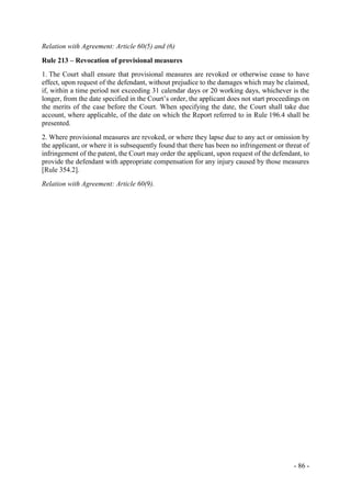 - 86 -
Relation with Agreement: Article 60(5) and (6)
Rule 213 – Revocation of provisional measures
1. The Court shall ensure that provisional measures are revoked or otherwise cease to have
effect, upon request of the defendant, without prejudice to the damages which may be claimed,
if, within a time period not exceeding 31 calendar days or 20 working days, whichever is the
longer, from the date specified in the Court’s order, the applicant does not start proceedings on
the merits of the case before the Court. When specifying the date, the Court shall take due
account, where applicable, of the date on which the Report referred to in Rule 196.4 shall be
presented.
2. Where provisional measures are revoked, or where they lapse due to any act or omission by
the applicant, or where it is subsequently found that there has been no infringement or threat of
infringement of the patent, the Court may order the applicant, upon request of the defendant, to
provide the defendant with appropriate compensation for any injury caused by those measures
[Rule 354.2].
Relation with Agreement: Article 60(9).
 