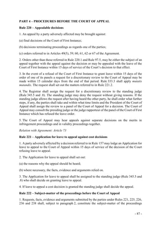 - 87 -
PART 4 – PROCEDURES BEFORE THE COURT OF APPEAL
Rule 220 – Appealable decisions
1. An appeal by a party adversely affected may be brought against:
(a) final decisions of the Court of First Instance;
(b) decisions terminating proceedings as regards one of the parties;
(c) orders referred to in Articles 49(5), 59, 60, 61, 62 or 67 of the Agreement.
2. Orders other than those referred in Rule 220.1 and Rule 97.5, may be either the subject of an
appeal together with the appeal against the decision or may be appealed with the leave of the
Court of First Instance within 15 days of service of the Court’s decision to that effect.
3. In the event of a refusal of the Court of First Instance to grant leave within 15 days of the
order of one of its panels a request for a discretionary review to the Court of Appeal may be
made within 15 calendar days from the end of that period. Rule 333.3 shall apply mutatis
mutandis. The request shall set out the matters referred to in Rule 221.2.
4. The Registrar shall assign the request for a discretionary review to the standing judge
(Rule 345.5 and .8). The standing judge may deny the request without giving reasons. If the
standing judge allows the request after having heard the other party, he shall order what further
steps, if any, the parties shall take and within what time limits and the President of the Court of
Appeal shall assign the review to a panel of the Court of Appeal for a decision. The Court of
Appeal may consult the presiding judge or the judge rapporteur of the panel of the Court of First
Instance which has refused the leave order.
5. The Court of Appeal may hear appeals against separate decisions on the merits in
infringement proceedings and in validity proceedings together.
Relation with Agreement: Article 73
Rule 221 – Application for leave to appeal against cost decisions
1. A party adversely affected by a decision referred to in Rule 157 may lodge an Application for
leave to appeal to the Court of Appeal within 15 days of service of the decision of the Court
refusing leave to appeal.
2. The Application for leave to appeal shall set out:
(a) the reasons why the appeal should be heard;
(b) where necessary, the facts, evidence and arguments relied on.
3. The Application for leave to appeal shall be assigned to the standing judge (Rule 345.5 and
.8) who shall decide on granting leave to appeal.
4. If leave to appeal a cost decision is granted the standing judge shall decide the appeal.
Rule 222 – Subject-matter of the proceedings before the Court of Appeal
1. Requests, facts, evidence and arguments submitted by the parties under Rules 221, 225, 226,
236 and 238 shall, subject to paragraph 2, constitute the subject-matter of the proceedings
 