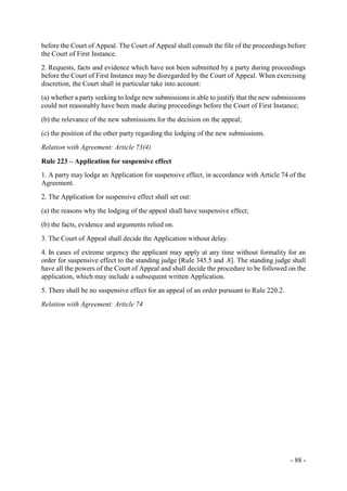 - 88 -
before the Court of Appeal. The Court of Appeal shall consult the file of the proceedings before
the Court of First Instance.
2. Requests, facts and evidence which have not been submitted by a party during proceedings
before the Court of First Instance may be disregarded by the Court of Appeal. When exercising
discretion, the Court shall in particular take into account:
(a) whether a party seeking to lodge new submissions is able to justify that the new submissions
could not reasonably have been made during proceedings before the Court of First Instance;
(b) the relevance of the new submissions for the decision on the appeal;
(c) the position of the other party regarding the lodging of the new submissions.
Relation with Agreement: Article 73(4)
Rule 223 – Application for suspensive effect
1. A party may lodge an Application for suspensive effect, in accordance with Article 74 of the
Agreement.
2. The Application for suspensive effect shall set out:
(a) the reasons why the lodging of the appeal shall have suspensive effect;
(b) the facts, evidence and arguments relied on.
3. The Court of Appeal shall decide the Application without delay.
4. In cases of extreme urgency the applicant may apply at any time without formality for an
order for suspensive effect to the standing judge [Rule 345.5 and .8]. The standing judge shall
have all the powers of the Court of Appeal and shall decide the procedure to be followed on the
application, which may include a subsequent written Application.
5. There shall be no suspensive effect for an appeal of an order pursuant to Rule 220.2.
Relation with Agreement: Article 74
 