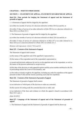 - 89 -
CHAPTER 1 – WRITTEN PROCEDURE
SECTION 1 – STATEMENT OF APPEAL, STATEMENT OF GROUNDS OF APPEAL
Rule 224 – Time periods for lodging the Statement of appeal and the Statement of
grounds of appeal
1. A Statement of appeal shall be lodged by the appellant:
(a) within two months of service of a decision referred to in Rule 220.1(a) and (b); or
(b) within 15 days of service of an order referred to in Rule 220.1(c) or a decision referred to in
Rule 220.2 or in Rule 221.3.
2. The Statement of grounds of appeal shall be lodged by the appellant:
(a) within four months of service of a decision referred to in Rule 220.1(a) and (b); or
(b) within 15 days of service of a decision referred to in Rule 157 or an order referred to in
Rule 220.1(c) or a decision referred to in Rule 220.2 or in Rule 221.3.
Relation with Agreement: Article 73(1) and (2)
Rule 225 – Contents of the Statement of appeal
The Statement of appeal shall contain:
(a) the names of the appellant and of the appellant's representative;
(b) the names of the respondent and of the respondent's representative;
(c) postal and electronic addresses for service on the appellant and on the respondent, as well as
the names of the persons authorised to accept service;
(d) the date of the decision or order appealed against and the action number attributed to the file
in proceedings before the Court of First Instance; and
(e) the order or remedy sought by the appellant, including any order for expedition of the appeal
pursuant to Rule 9.3(b) and the reasons justifying such order for expedition.
Rule 226 – Contents of the Statement of grounds of appeal
The Statement of grounds of appeal shall contain:
(a) an indication of which parts of the decision or order are contested;
(b) the reasons for setting aside the contested decision or order; and
(c) an indication of the facts and evidence on which the appeal is based in accordance with
Rule 222.1 and .2.
[Rule 99 EPC]
Rule 227 – Language of the Statement of appeal and of the Statement of grounds of
appeal
1. The Statement of appeal and the Statement of grounds of appeal shall be drawn up:
 