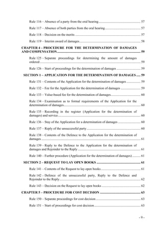 - 9 -
Rule 116 – Absence of a party from the oral hearing................................................... 57
Rule 117 – Absence of both parties from the oral hearing........................................... 57
Rule 118 – Decision on the merits ............................................................................... 57
Rule 119 – Interim award of damages.......................................................................... 58
CHAPTER 4 – PROCEDURE FOR THE DETERMINATION OF DAMAGES
AND COMPENSATION..................................................................................................... 59
Rule 125 – Separate proceedings for determining the amount of damages
ordered.......................................................................................................................... 59
Rule 126 – Start of proceedings for the determination of damages ............................. 59
SECTION 1 – APPLICATION FOR THE DETERMINATION OF DAMAGES ..... 59
Rule 131 – Contents of the Application for the determination of damages ................. 59
Rule 132 – Fee for the Application for the determination of damages ........................ 59
Rule 133 – Value-based fee for the determination of damages.................................... 60
Rule 134 – Examination as to formal requirements of the Application for the
determination of damages............................................................................................. 60
Rule 135 – Recording in the register (Application for the determination of
damages) and service.................................................................................................... 60
Rule 136 – Stay of the Application for a determination of damages ........................... 60
Rule 137 – Reply of the unsuccessful party................................................................. 60
Rule 138 – Contents of the Defence to the Application for the determination of
damages ........................................................................................................................ 61
Rule 139 – Reply to the Defence to the Application for the determination of
damages and Rejoinder to the Reply............................................................................ 61
Rule 140 – Further procedure (Application for the determination of damages) .......... 61
SECTION 2 – REQUEST TO LAY OPEN BOOKS ..................................................... 61
Rule 141 – Contents of the Request to lay open books................................................ 61
Rule 142 – Defence of the unsuccessful party, Reply to the Defence and
Rejoinder to the Reply.................................................................................................. 62
Rule 143 – Decision on the Request to lay open books ............................................... 62
CHAPTER 5 – PROCEDURE FOR COST DECISION ................................................. 63
Rule 150 – Separate proceedings for cost decision...................................................... 63
Rule 151 – Start of proceedings for cost decision........................................................ 63
 