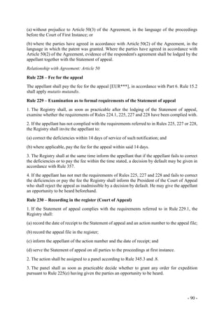 - 90 -
(a) without prejudice to Article 50(3) of the Agreement, in the language of the proceedings
before the Court of First Instance; or
(b) where the parties have agreed in accordance with Article 50(2) of the Agreement, in the
language in which the patent was granted. Where the parties have agreed in accordance with
Article 50(2) of the Agreement, evidence of the respondent's agreement shall be lodged by the
appellant together with the Statement of appeal.
Relationship with Agreement: Article 50
Rule 228 – Fee for the appeal
The appellant shall pay the fee for the appeal [EUR***], in accordance with Part 6. Rule 15.2
shall apply mutatis mutandis.
Rule 229 – Examination as to formal requirements of the Statement of appeal
1. The Registry shall, as soon as practicable after the lodging of the Statement of appeal,
examine whether the requirements of Rules 224.1, 225, 227 and 228 have been complied with.
2. If the appellant has not complied with the requirements referred to in Rules 225, 227 or 228,
the Registry shall invite the appellant to:
(a) correct the deficiencies within 14 days of service of such notification; and
(b) where applicable, pay the fee for the appeal within said 14 days.
3. The Registry shall at the same time inform the appellant that if the appellant fails to correct
the deficiencies or to pay the fee within the time stated, a decision by default may be given in
accordance with Rule 357.
4. If the appellant has not met the requirements of Rules 225, 227 and 228 and fails to correct
the deficiencies or pay the fee the Registry shall inform the President of the Court of Appeal
who shall reject the appeal as inadmissible by a decision by default. He may give the appellant
an opportunity to be heard beforehand.
Rule 230 – Recording in the register (Court of Appeal)
1. If the Statement of appeal complies with the requirements referred to in Rule 229.1, the
Registry shall:
(a) record the date of receipt to the Statement of appeal and an action number to the appeal file;
(b) record the appeal file in the register;
(c) inform the appellant of the action number and the date of receipt; and
(d) serve the Statement of appeal on all parties to the proceedings at first instance.
2. The action shall be assigned to a panel according to Rule 345.3 and .8.
3. The panel shall as soon as practicable decide whether to grant any order for expedition
pursuant to Rule 225(e) having given the parties an opportunity to be heard.
 