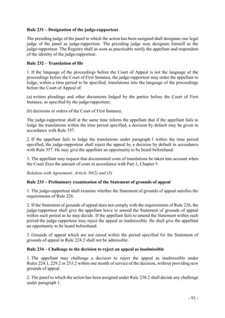 - 91 -
Rule 231 – Designation of the judge-rapporteur
The presiding judge of the panel to which the action has been assigned shall designate one legal
judge of the panel as judge-rapporteur. The presiding judge may designate himself as the
judge-rapporteur. The Registry shall as soon as practicable notify the appellant and respondent
of the identity of the judge-rapporteur.
Rule 232 – Translation of file
1. If the language of the proceedings before the Court of Appeal is not the language of the
proceedings before the Court of First Instance, the judge-rapporteur may order the appellant to
lodge, within a time period to be specified, translations into the language of the proceedings
before the Court of Appeal of:
(a) written pleadings and other documents lodged by the parties before the Court of First
Instance, as specified by the judge-rapporteur;
(b) decisions or orders of the Court of First Instance.
The judge-rapporteur shall at the same time inform the appellant that if the appellant fails to
lodge the translations within the time period specified, a decision by default may be given in
accordance with Rule 357.
2. If the appellant fails to lodge the translations under paragraph 1 within the time period
specified, the judge-rapporteur shall reject the appeal by a decision by default in accordance
with Rule 357. He may give the appellant an opportunity to be heard beforehand.
3. The appellant may request that documented costs of translations be taken into account when
the Court fixes the amount of costs in accordance with Part 1, Chapter 5.
Relation with Agreement: Article 50(2) and (3)
Rule 233 – Preliminary examination of the Statement of grounds of appeal
1. The judge-rapporteur shall examine whether the Statement of grounds of appeal satisfies the
requirements of Rule 226.
2. If the Statement of grounds of appeal does not comply with the requirements of Rule 226, the
judge-rapporteur shall give the appellant leave to amend the Statement of grounds of appeal
within such period as he may decide. If the appellant fails to amend the Statement within such
period the judge-rapporteur may reject the appeal as inadmissible. He shall give the appellant
an opportunity to be heard beforehand.
3. Grounds of appeal which are not raised within the period specified for the Statement of
grounds of appeal in Rule 224.2 shall not be admissible.
Rule 234 – Challenge to the decision to reject an appeal as inadmissible
1. The appellant may challenge a decision to reject the appeal as inadmissible under
Rules 224.1, 229.2 or 233.2 within one month of service of the decision, without providing new
grounds of appeal.
2. The panel to which the action has been assigned under Rule 230.2 shall decide any challenge
under paragraph 1.
 