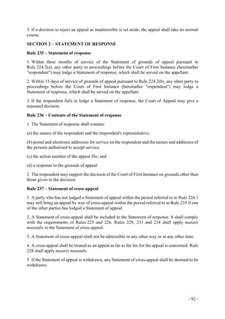 - 92 -
3. If a decision to reject an appeal as inadmissible is set aside, the appeal shall take its normal
course.
SECTION 2 – STATEMENT OF RESPONSE
Rule 235 – Statement of response
1. Within three months of service of the Statement of grounds of appeal pursuant to
Rule 224.2(a), any other party to proceedings before the Court of First Instance (hereinafter
"respondent") may lodge a Statement of response, which shall be served on the appellant.
2. Within 15 days of service of grounds of appeal pursuant to Rule 224.2(b), any other party to
proceedings before the Court of First Instance (hereinafter "respondent") may lodge a
Statement of response, which shall be served on the appellant.
3. If the respondent fails to lodge a Statement of response, the Court of Appeal may give a
reasoned decision.
Rule 236 – Contents of the Statement of response
1. The Statement of response shall contain:
(a) the names of the respondent and the respondent's representative;
(b) postal and electronic addresses for service on the respondent and the names and addresses of
the persons authorised to accept service;
(c) the action number of the appeal file; and
(d) a response to the grounds of appeal.
2. The respondent may support the decision of the Court of First Instance on grounds other than
those given in the decision.
Rule 237 – Statement of cross-appeal
1. A party who has not lodged a Statement of appeal within the period referred to in Rule 224.1
may still bring an appeal by way of cross-appeal within the period referred to in Rule 235 if one
of the other parties has lodged a Statement of appeal.
2. A Statement of cross-appeal shall be included in the Statement of response. It shall comply
with the requirements of Rules 225 and 226. Rules 229, 233 and 234 shall apply mutatis
mutandis to the Statement of cross-appeal.
3. A Statement of cross-appeal shall not be admissible in any other way or at any other time.
4. A cross-appeal shall be treated as an appeal as far as the fee for the appeal is concerned. Rule
228 shall apply mutatis mutandis.
5. If the Statement of appeal is withdrawn, any Statement of cross-appeal shall be deemed to be
withdrawn.
 