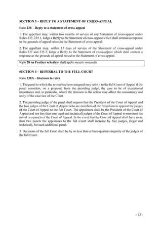 - 93 -
SECTION 3 – REPLY TO A STATEMENT OF CROSS-APPEAL
Rule 238 – Reply to a statement of cross-appeal
1. The appellant may, within two months of service of any Statement of cross-appeal under
Rules 237, 235.1, lodge a Reply to the Statement of cross-appeal which shall contain a response
to the grounds of appeal raised in the Statement of cross-appeal.
2. The appellant may, within 15 days of service of the Statement of cross-appeal under
Rules 237 and 235.2, lodge a Reply to the Statement of cross-appeal which shall contain a
response to the grounds of appeal raised in the Statement of cross-appeal.
Rule 28 on Further schedule shall apply mutatis mutandis
SECTION 4 – REFERRAL TO THE FULL COURT
Rule 238A – Decision to refer
1. The panel to which the action has been assigned may refer it to the full Court of Appeal if the
panel considers, on a proposal from the presiding judge, the case to be of exceptional
importance and, in particular, where the decision in the action may affect the consistency and
unity of the case law of the Court.
2. The presiding judge of the panel shall request that the President of the Court of Appeal and
the two judges of the Court of Appeal who are members of the Presidium to appoint the judges
of the Court of Appeal to the full Court. The appointees shall be the President of the Court of
Appeal and not less than ten (legal and technical) judges of the Court of Appeal to represent the
initial two panels of the Court of Appeal. In the event that the Court of Appeal shall have more
than two panels the appointees to the full Court shall increase by five judges, (legal and
technical), for each additional panel.
3. Decisions of the full Court shall be by no less than a three-quarters majority of the judges of
the full Court.
 