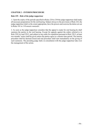 - 94 -
CHAPTER 2 – INTERIM PROCEDURE
Rule 239 – Role of the judge-rapporteur
1. Upon the expiry of the periods specified in Rules 224 to 238 the judge-rapporteur shall make
all necessary preparations for the oral hearing. Subject always to the provisions of Rule 222, the
judge-rapporteur shall, to the extent appropriate, have the powers and exercise the duties set out
in Rules 101 to 110 mutatis mutandis.
2. As soon as the judge-rapporteur considers that the appeal is ready for oral hearing he shall
summon the parties to the oral hearing. Except for appeals against the orders referred to in
Rule 220.1(c) and 220.2, and subject to any order for expedition pursuant to Rule 230.3, at least
two months’ notice shall be given unless the parties agree to a shorter time period. The interim
procedure shall be deemed closed and oral procedure shall start immediately on the giving of
such summons. The presiding judge shall, in consultation with the judge-rapporteur take over
the management of the action.
 