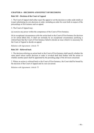 - 96 -
CHAPTER 4 – DECISIONS AND EFFECT OF DECISIONS
Rule 242 – Decision of the Court of Appeal
1. The Court of Appeal shall either reject the appeal or set the decision or order aside totally or
in part substituting its own decision or order, including an order for costs both in respect of the
proceedings at first instance and on appeal.
2. The Court of Appeal may:
(a) exercise any power within the competence of the Court of First Instance;
(b) in exceptional circumstances refer the action back to the Court of First Instance for decision
or for retrial [Rule 243]. It shall not normally be an exceptional circumstance justifying a
referral back that the Court of First Instance failed to decide an issue which it is necessary for
the Court of Appeal to decide on appeal.
Relation with Agreement: Article 75
Rule 243 – Referral back
1. The decision referring an action back to the Court of First Instance shall specify whether the
same panel whose earlier decision or order is revoked shall deal further with the action or
whether another panel shall be appointed by the presiding judge of the division concerned.
2. Where an action is referred back to the Court of First Instance, the Court shall be bound by
the decision of the Court of Appeal and its ratio decidendi.
Relation with Agreement: Article 75
 