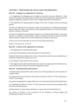 - 97 -
CHAPTER 5 – PROCEDURE FOR APPLICATION FOR REHEARING
Rule 245 – Lodging of an Application for rehearing
1. An Application for rehearing may be lodged by any party adversely affected by a final
decision (hereinafter "the final decision") of the Court of First Instance for which the time for
lodging an appeal has expired or of the Court of Appeal (hereinafter "the petitioner").
2. The Application for rehearing shall be lodged at the Court of Appeal within the following
periods:
(a) where the Application for rehearing is based on the ground of a fundamental procedural
defect, within two months of the discovery of the fundamental defect or of service of the final
decision, whichever is the later;
(b) where the Application for rehearing is based on an act which has been held, by a final court
decision, to constitute a criminal offence, within two months of the date on which the criminal
offence has been so held or service of the final decision, whichever is the later;
(c) but in any event no later than ten years of service of the final decision.
Relation with Agreement: Article 81
Rule 246 – Contents of the Application for rehearing
1. The Application for rehearing shall contain:
(a) the names of the petitioner and of the petitioner's representative;
(b) postal and electronic addresses for service on the petitioner and the names and addresses of
the persons authorised to accept service; and
(c) an indication of the decision to be reviewed.
2. The Application for rehearing shall indicate the reasons for setting aside the final decision, as
well as the facts and evidence on which the Application is based.
Rule 247 – Fundamental procedural defects
A fundamental procedural defect under Article 81(1) of the Agreement may have occurred, for
example, where:
(a) a judge of the Court took part in the decision in breach of Article 17 of the Agreement or
Article 7 of the Statute;
(b) a person not appointed as a judge of the Court sat on the panel which took the final decision;
(c) a fundamental violation of Article 76 of the Agreement occurred in the proceedings which
have led to the final decision;
(d) the decision was made without deciding on a request relevant to that decision; or
(e) a breach of Article 6 of the Convention for the Protection of Human Rights and
Fundamental Freedoms has occurred.
 