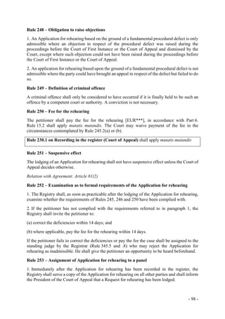 - 98 -
Rule 248 – Obligation to raise objections
1. An Application for rehearing based on the ground of a fundamental procedural defect is only
admissible where an objection in respect of the procedural defect was raised during the
proceedings before the Court of First Instance or the Court of Appeal and dismissed by the
Court, except where such objection could not have been raised during the proceedings before
the Court of First Instance or the Court of Appeal.
2. An application for rehearing based upon the ground of a fundamental procedural defect is not
admissible where the party could have brought an appeal in respect of the defect but failed to do
so.
Rule 249 – Definition of criminal offence
A criminal offence shall only be considered to have occurred if it is finally held to be such an
offence by a competent court or authority. A conviction is not necessary.
Rule 250 – Fee for the rehearing
The petitioner shall pay the fee for the rehearing [EUR***], in accordance with Part 6.
Rule 15.2 shall apply mutatis mutandis. The Court may waive payment of the fee in the
circumstances contemplated by Rule 245.2(a) or (b).
Rule 230.1 on Recording in the register (Court of Appeal) shall apply mutatis mutandis
Rule 251 – Suspensive effect
The lodging of an Application for rehearing shall not have suspensive effect unless the Court of
Appeal decides otherwise.
Relation with Agreement: Article 81(2)
Rule 252 – Examination as to formal requirements of the Application for rehearing
1. The Registry shall, as soon as practicable after the lodging of the Application for rehearing,
examine whether the requirements of Rules 245, 246 and 250 have been complied with.
2. If the petitioner has not complied with the requirements referred to in paragraph 1, the
Registry shall invite the petitioner to:
(a) correct the deficiencies within 14 days; and
(b) where applicable, pay the fee for the rehearing within 14 days.
If the petitioner fails to correct the deficiencies or pay the fee the case shall be assigned to the
standing judge by the Registrar (Rule 345.5 and .8) who may reject the Application for
rehearing as inadmissible. He shall give the petitioner an opportunity to be heard beforehand.
Rule 253 – Assignment of Application for rehearing to a panel
1. Immediately after the Application for rehearing has been recorded in the register, the
Registry shall serve a copy of the Application for rehearing on all other parties and shall inform
the President of the Court of Appeal that a Request for rehearing has been lodged.
 