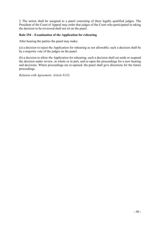 - 99 -
2. The action shall be assigned to a panel consisting of three legally qualified judges. The
President of the Court of Appeal may order that judges of the Court who participated in taking
the decision to be reviewed shall not sit on the panel.
Rule 254 – Examination of the Application for rehearing
After hearing the parties the panel may make:
(a) a decision to reject the Application for rehearing as not allowable; such a decision shall be
by a majority vote of the judges on the panel.
(b) a decision to allow the Application for rehearing; such a decision shall set aside or suspend
the decision under review, in whole or in part, and re-open the proceedings for a new hearing
and decisions. Where proceedings are re-opened, the panel shall give directions for the future
proceedings.
Relation with Agreement: Article 81(3)
 