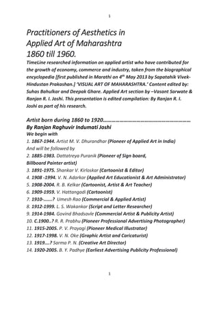1
1
Practitioners of Aesthetics in
Applied Art of Maharashtra
1860 till 1960.
TimeLine researched information on applied artist who have contributed for
the growth of economy, commerce and industry, taken from the biographical
encyclopedia [first published in Marathi on 4th
May 2013 by Sapatahik Vivek-
Hindustan Prakashan.] ‘VISUAL ART OF MAHARASHTRA.’ Content edited by:
Suhas Bahulkar and Deepak Ghare. Applied Art section by –Vasant Sarwate &
Ranjan R. I. Joshi. This presentation is edited compilation: By Ranjan R. I.
Joshi as part of his research.
Artist born during 1860 to 1920………………………………………………………
By Ranjan Raghuvir Indumati Joshi
We begin with
1. 1867-1944. Artist M. V. Dhurandhar (Pioneer of Applied Art in India)
And will be followed by
2. 1885-1983. Dattatreya Puranik (Pioneer of Sign board,
Billboard Painter artist)
3. 1891-1975. Shankar V. Kirloskar (Cartoonist & Editor)
4. 1908 -1994. V. N. Adarkar (Applied Art Educationist & Art Administrator)
5. 1908-2004. R. B. Kelkar (Cartoonist, Artist & Art Teacher)
6. 1909-1959. V. Hattangadi (Cartoonist)
7. 1910-…….? Umesh Rao (Commercial & Applied Artist)
8. 1912-1999. L. S. Wakankar (Script and Letter Researcher)
9. 1914-1984. Govind Bhadsavle (Commercial Artist & Publicity Artist)
10. C.1900..? R. R. Prabhu (Pioneer Professional Advertising Photographer)
11. 1915-2005. P. V. Prayagi (Pioneer Medical Illustrator)
12. 1917-1998. V. N. Oke (Graphic Artist and Caricaturist)
13. 1919….? Sarma P. N. (Creative Art Director)
14. 1920-2005. B. Y. Padhye (Earliest Advertising Publicity Professional)
 