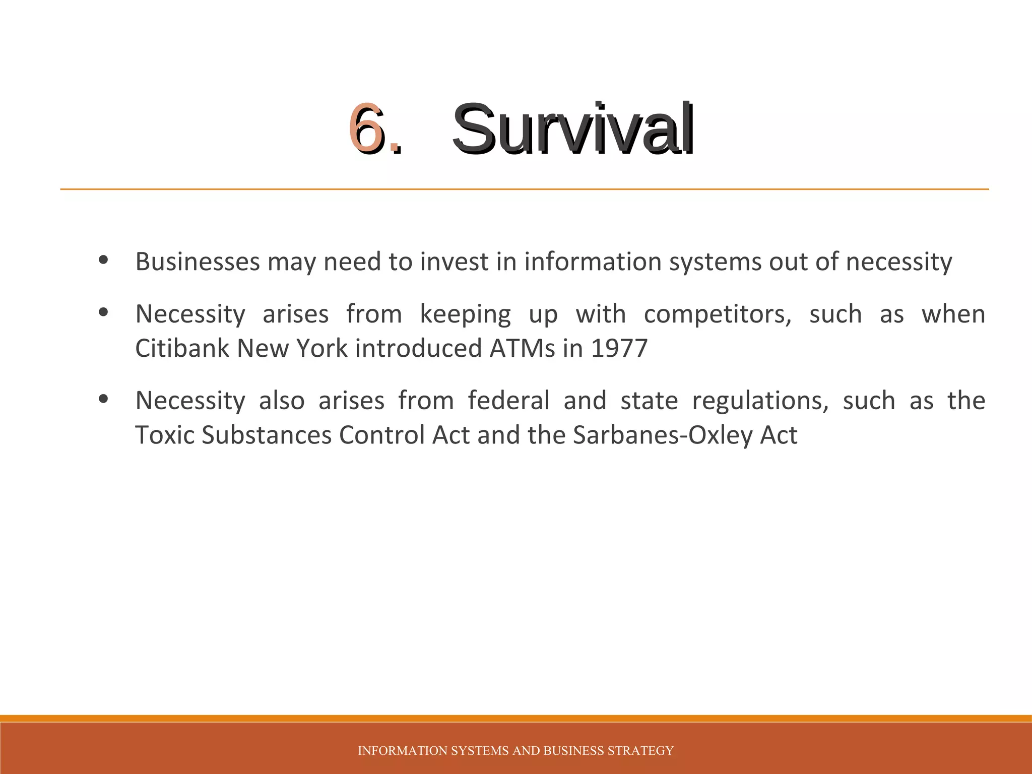 6. Survival
• Businesses may need to invest in information systems out of necessity
• Necessity arises from keeping up with competitors, such as when
Citibank New York introduced ATMs in 1977
• Necessity also arises from federal and state regulations, such as the
Toxic Substances Control Act and the Sarbanes-Oxley Act

INFORMATION SYSTEMS AND BUSINESS STRATEGY

 