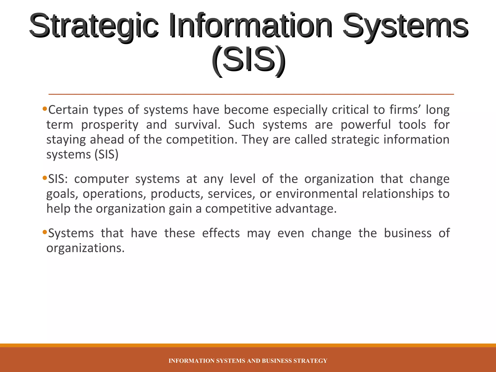 Strategic Information Systems
(SIS)
•Certain types of systems have become especially critical to firms’ long
term prosperity and survival. Such systems are powerful tools for
staying ahead of the competition. They are called strategic information
systems (SIS)
•SIS: computer systems at any level of the organization that change
goals, operations, products, services, or environmental relationships to
help the organization gain a competitive advantage.
•Systems that have these effects may even change the business of
organizations.

INFORMATION SYSTEMS AND BUSINESS STRATEGY

 