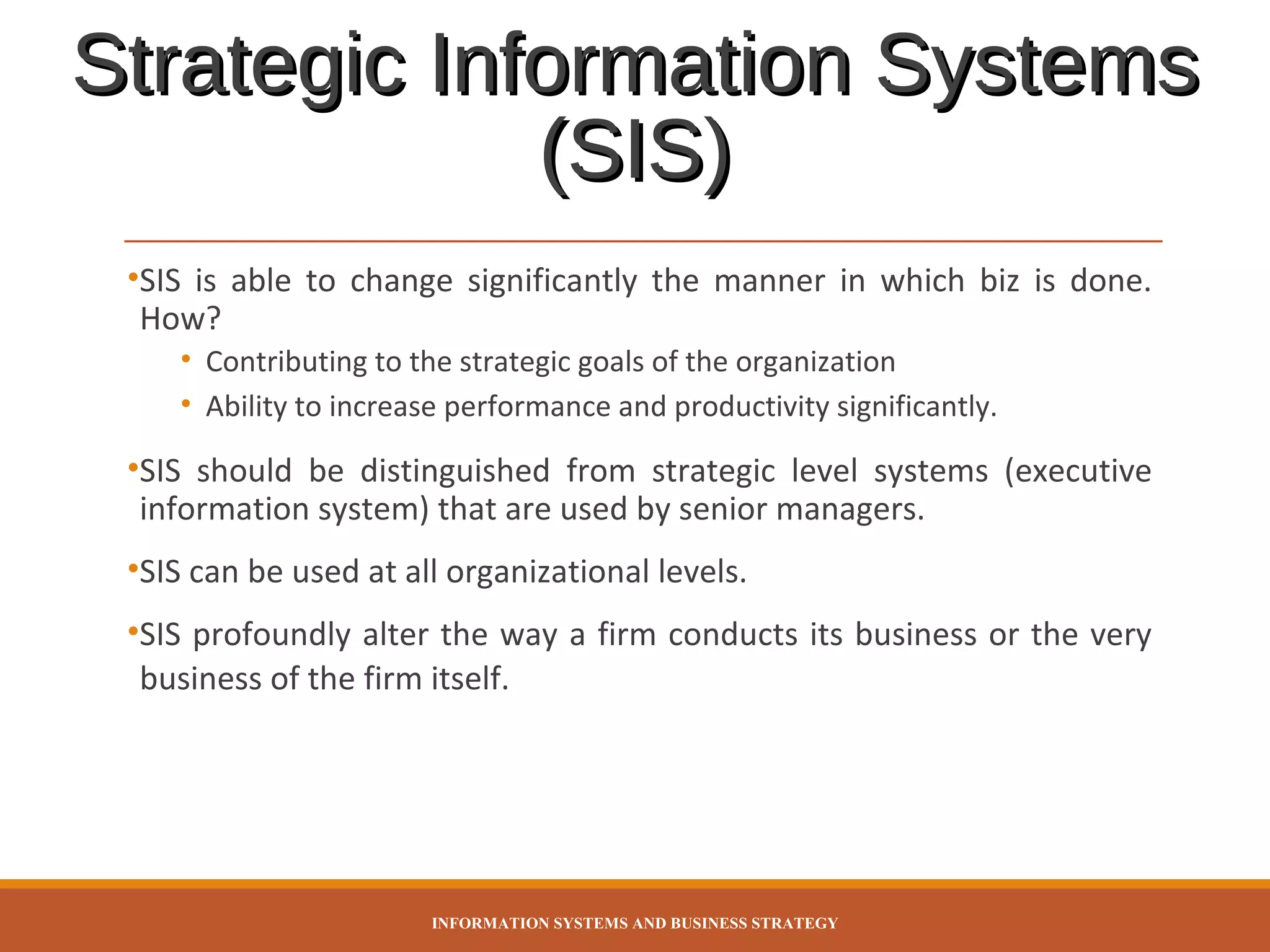 Strategic Information Systems
(SIS)
•SIS is able to change significantly the manner in which biz is done.
How?
• Contributing to the strategic goals of the organization
• Ability to increase performance and productivity significantly.

•SIS should be distinguished from strategic level systems (executive
information system) that are used by senior managers.
•SIS can be used at all organizational levels.
•SIS profoundly alter the way a firm conducts its business or the very
business of the firm itself.

INFORMATION SYSTEMS AND BUSINESS STRATEGY

 