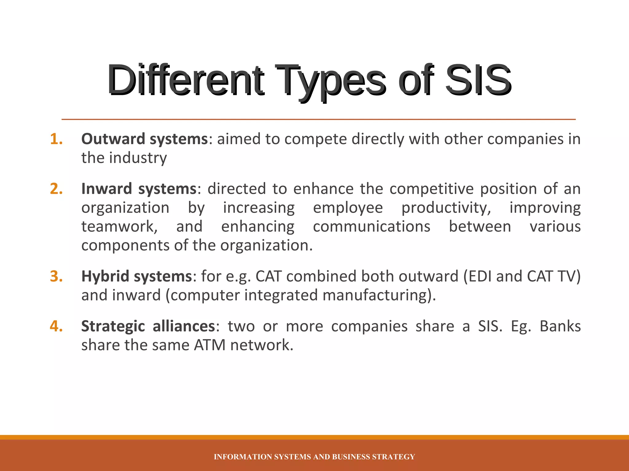 Different Types of SIS
1.

Outward systems: aimed to compete directly with other companies in
the industry

2.

Inward systems: directed to enhance the competitive position of an
organization by increasing employee productivity, improving
teamwork, and enhancing communications between various
components of the organization.

3.

Hybrid systems: for e.g. CAT combined both outward (EDI and CAT TV)
and inward (computer integrated manufacturing).

4.

Strategic alliances: two or more companies share a SIS. Eg. Banks
share the same ATM network.

INFORMATION SYSTEMS AND BUSINESS STRATEGY

 