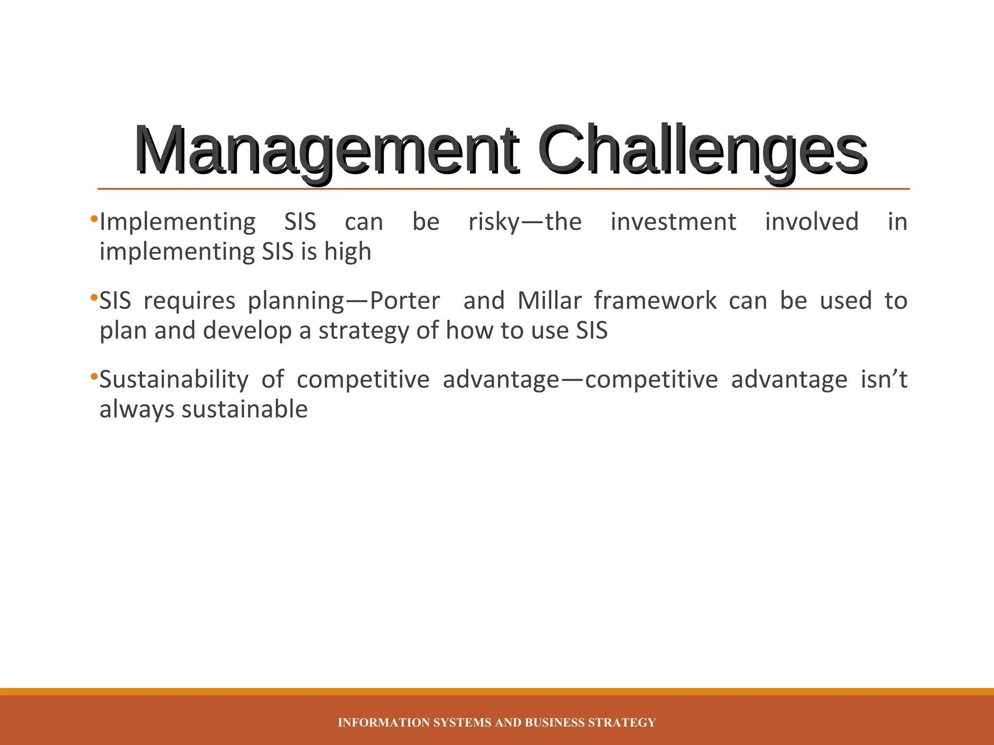 Management Challenges
•Implementing SIS can
implementing SIS is high

be

risky—the

investment

involved

in

•SIS requires planning—Porter and Millar framework can be used to
plan and develop a strategy of how to use SIS
•Sustainability of competitive advantage—competitive advantage isn’t
always sustainable

INFORMATION SYSTEMS AND BUSINESS STRATEGY

 