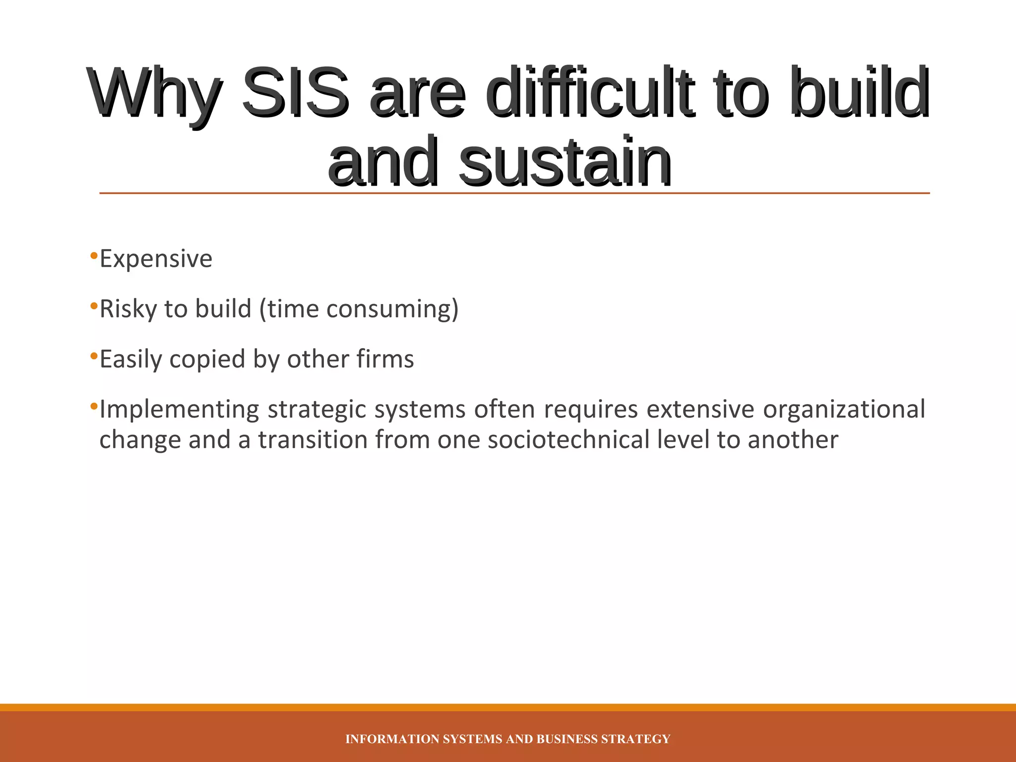 Why SIS are difficult to build
and sustain
•Expensive
•Risky to build (time consuming)
•Easily copied by other firms
•Implementing strategic systems often requires extensive organizational
change and a transition from one sociotechnical level to another

INFORMATION SYSTEMS AND BUSINESS STRATEGY

 