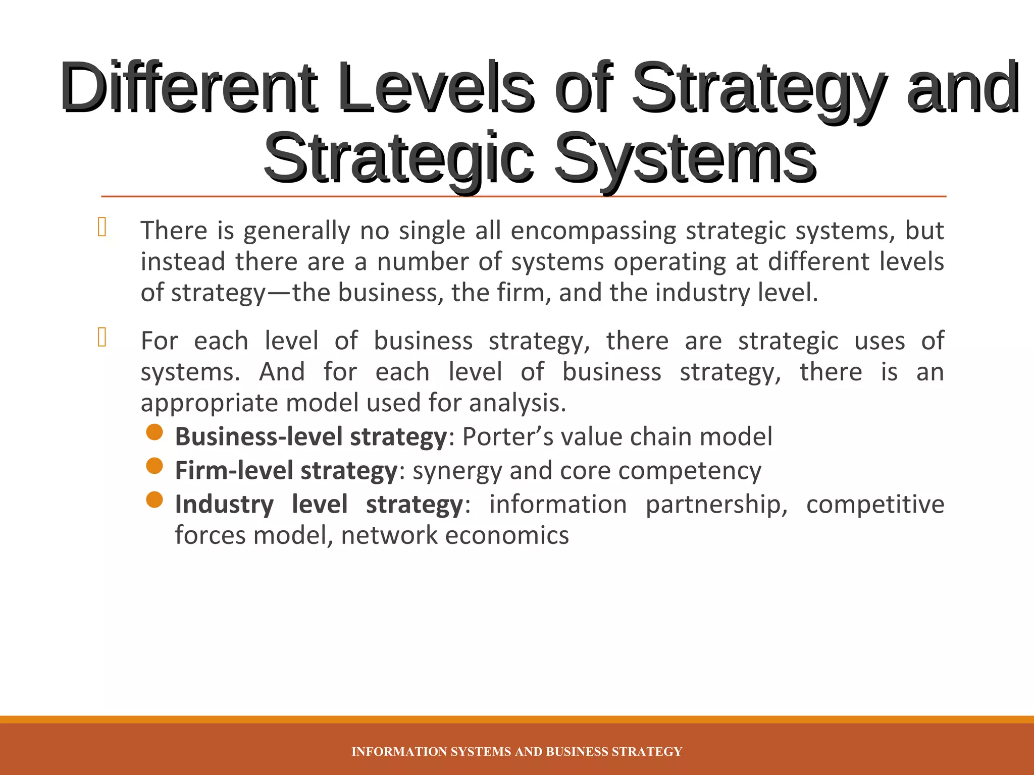Different Levels of Strategy and
Strategic Systems


There is generally no single all encompassing strategic systems, but
instead there are a number of systems operating at different levels
of strategy—the business, the firm, and the industry level.



For each level of business strategy, there are strategic uses of
systems. And for each level of business strategy, there is an
appropriate model used for analysis.
 Business-level strategy: Porter’s value chain model
 Firm-level strategy: synergy and core competency
 Industry level strategy: information partnership, competitive
forces model, network economics

INFORMATION SYSTEMS AND BUSINESS STRATEGY

 