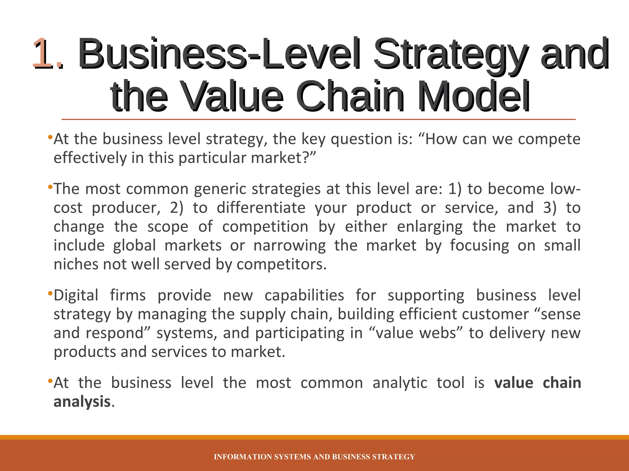 1. Business-Level Strategy and
the Value Chain Model
•At the business level strategy, the key question is: “How can we compete
effectively in this particular market?”
•The most common generic strategies at this level are: 1) to become lowcost producer, 2) to differentiate your product or service, and 3) to
change the scope of competition by either enlarging the market to
include global markets or narrowing the market by focusing on small
niches not well served by competitors.
•Digital firms provide new capabilities for supporting business level
strategy by managing the supply chain, building efficient customer “sense
and respond” systems, and participating in “value webs” to delivery new
products and services to market.
•At the business level the most common analytic tool is value chain
analysis.
INFORMATION SYSTEMS AND BUSINESS STRATEGY

 