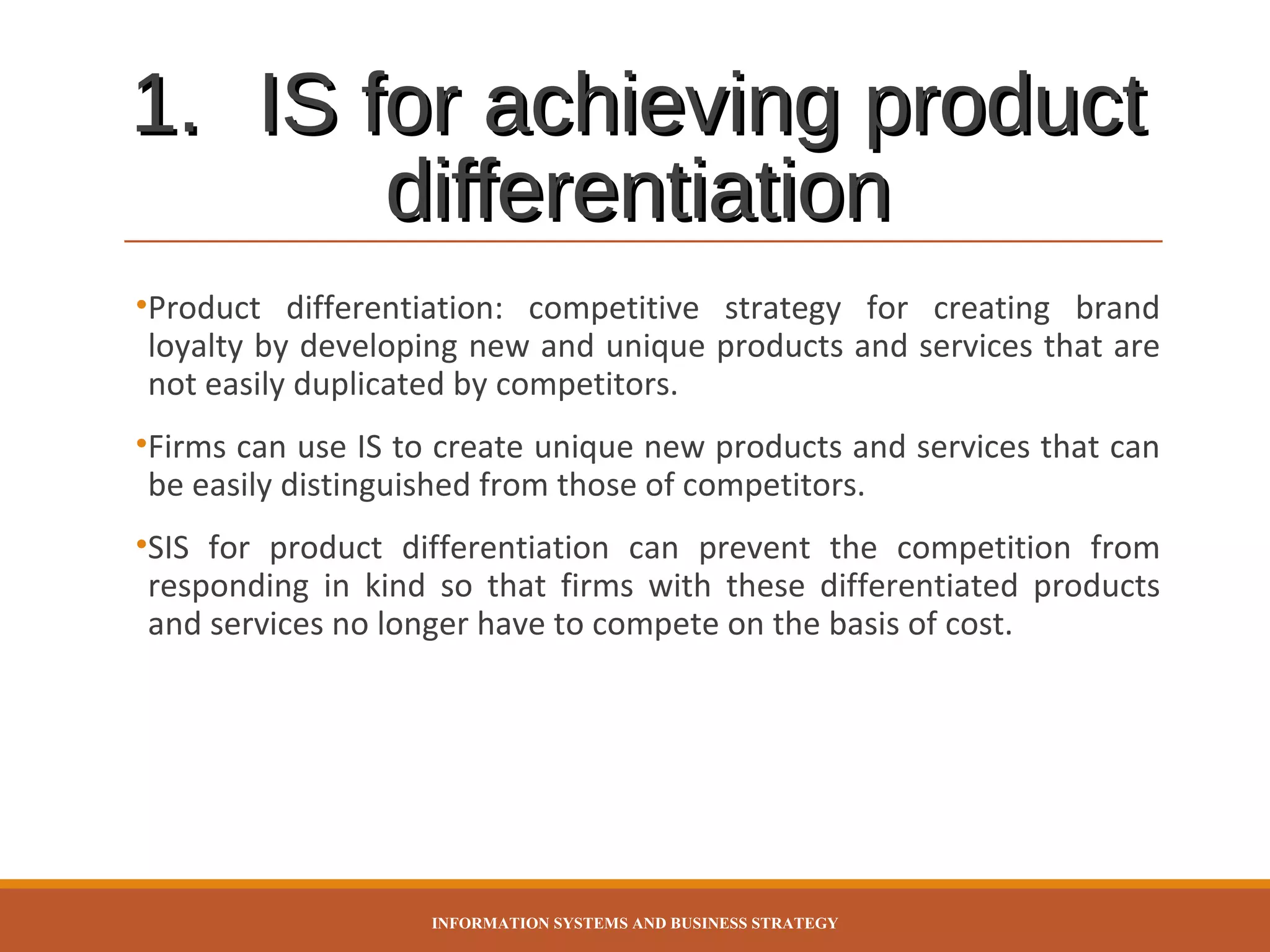 1. IS for achieving product
differentiation
•Product differentiation: competitive strategy for creating brand
loyalty by developing new and unique products and services that are
not easily duplicated by competitors.
•Firms can use IS to create unique new products and services that can
be easily distinguished from those of competitors.
•SIS for product differentiation can prevent the competition from
responding in kind so that firms with these differentiated products
and services no longer have to compete on the basis of cost.

INFORMATION SYSTEMS AND BUSINESS STRATEGY

 
