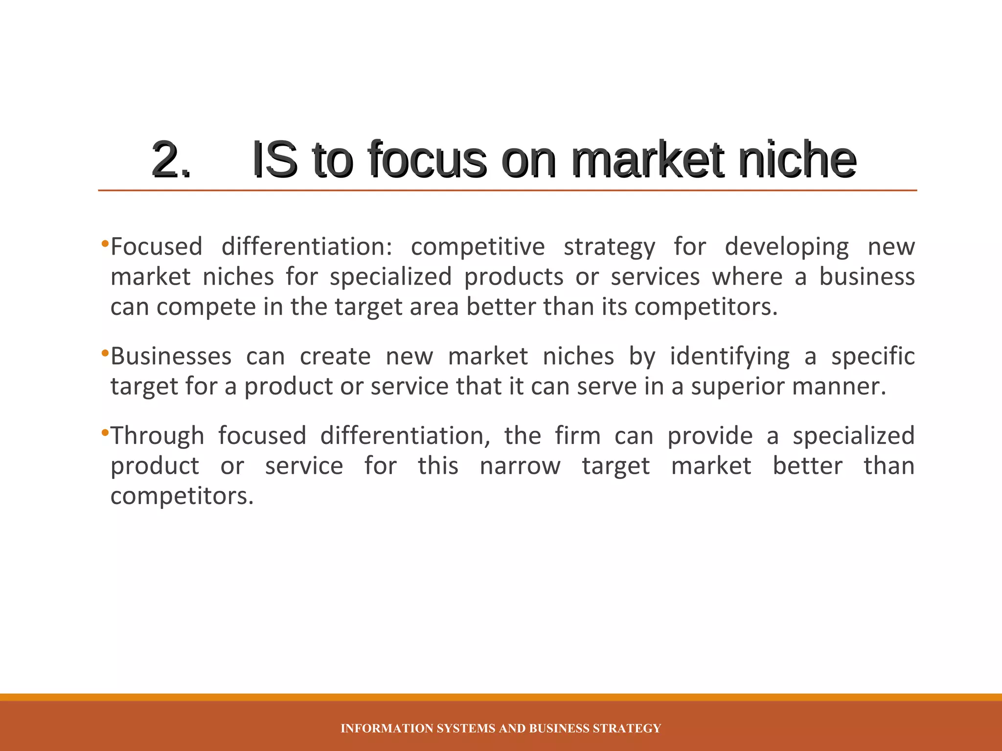 2.

IS to focus on market niche

•Focused differentiation: competitive strategy for developing new
market niches for specialized products or services where a business
can compete in the target area better than its competitors.
•Businesses can create new market niches by identifying a specific
target for a product or service that it can serve in a superior manner.
•Through focused differentiation, the firm can provide a specialized
product or service for this narrow target market better than
competitors.

INFORMATION SYSTEMS AND BUSINESS STRATEGY

 