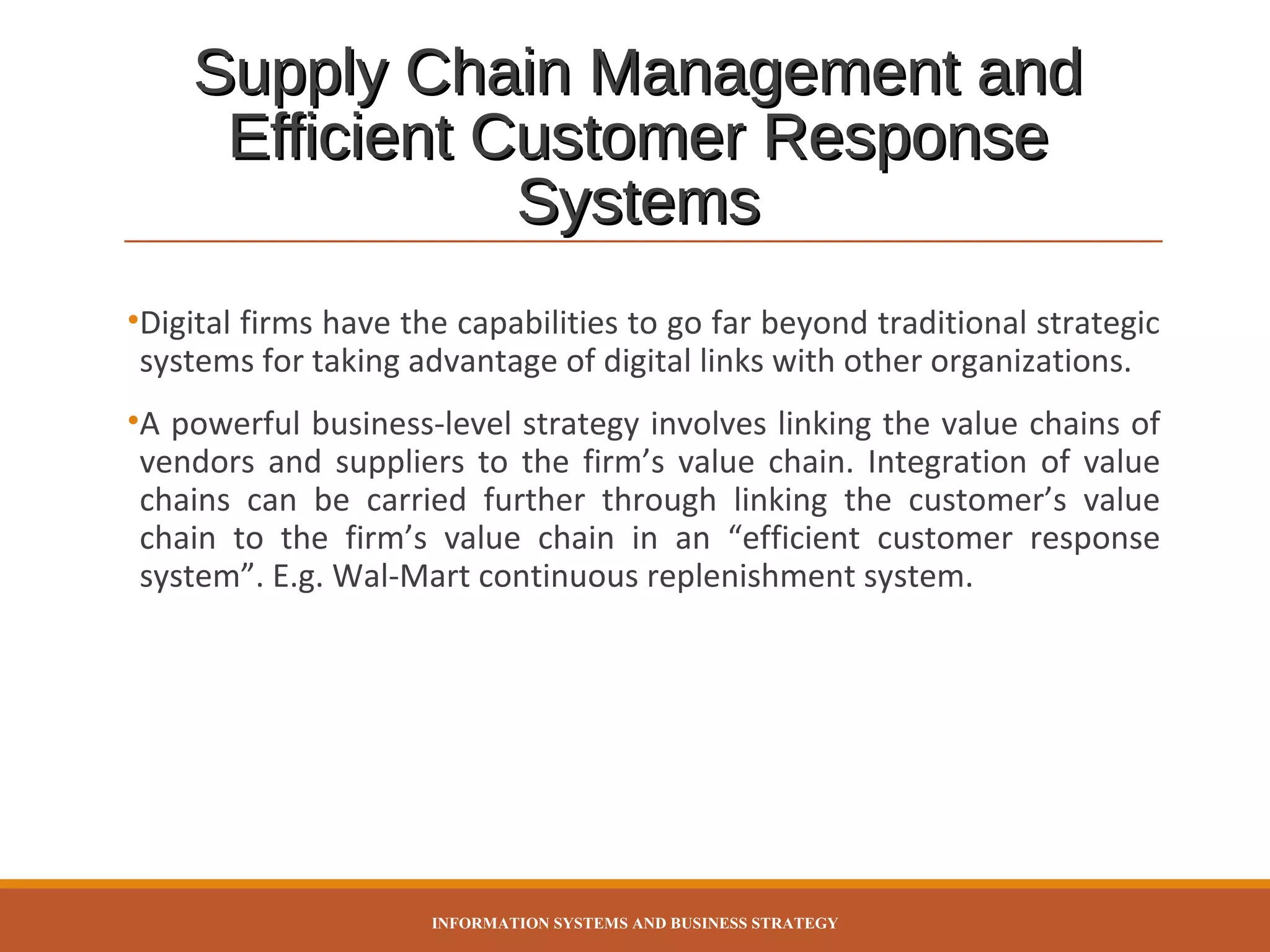 Supply Chain Management and
Efficient Customer Response
Systems
•Digital firms have the capabilities to go far beyond traditional strategic
systems for taking advantage of digital links with other organizations.
•A powerful business-level strategy involves linking the value chains of
vendors and suppliers to the firm’s value chain. Integration of value
chains can be carried further through linking the customer’s value
chain to the firm’s value chain in an “efficient customer response
system”. E.g. Wal-Mart continuous replenishment system.

INFORMATION SYSTEMS AND BUSINESS STRATEGY

 