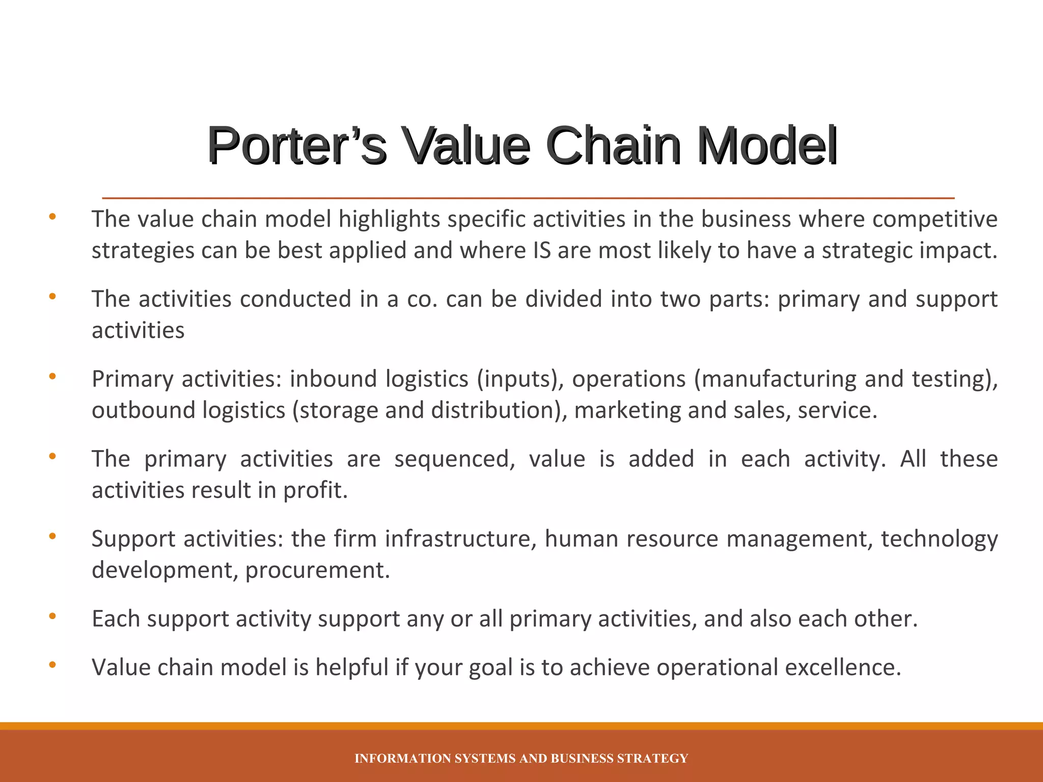 Porter’s Value Chain Model
•

The value chain model highlights specific activities in the business where competitive
strategies can be best applied and where IS are most likely to have a strategic impact.

•

The activities conducted in a co. can be divided into two parts: primary and support
activities

•

Primary activities: inbound logistics (inputs), operations (manufacturing and testing),
outbound logistics (storage and distribution), marketing and sales, service.

•

The primary activities are sequenced, value is added in each activity. All these
activities result in profit.

•

Support activities: the firm infrastructure, human resource management, technology
development, procurement.

•

Each support activity support any or all primary activities, and also each other.

•

Value chain model is helpful if your goal is to achieve operational excellence.

INFORMATION SYSTEMS AND BUSINESS STRATEGY

 