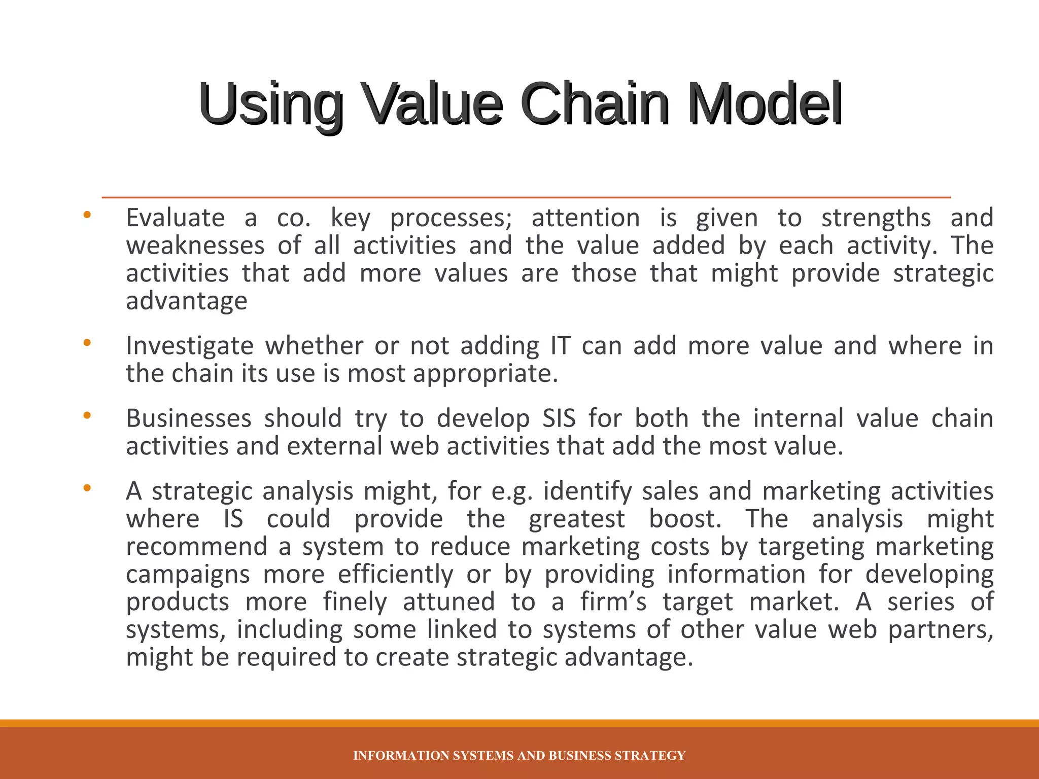 Using Value Chain Model
•

Evaluate a co. key processes; attention is given to strengths and
weaknesses of all activities and the value added by each activity. The
activities that add more values are those that might provide strategic
advantage

•

Investigate whether or not adding IT can add more value and where in
the chain its use is most appropriate.

•

Businesses should try to develop SIS for both the internal value chain
activities and external web activities that add the most value.

•

A strategic analysis might, for e.g. identify sales and marketing activities
where IS could provide the greatest boost. The analysis might
recommend a system to reduce marketing costs by targeting marketing
campaigns more efficiently or by providing information for developing
products more finely attuned to a firm’s target market. A series of
systems, including some linked to systems of other value web partners,
might be required to create strategic advantage.

INFORMATION SYSTEMS AND BUSINESS STRATEGY

 