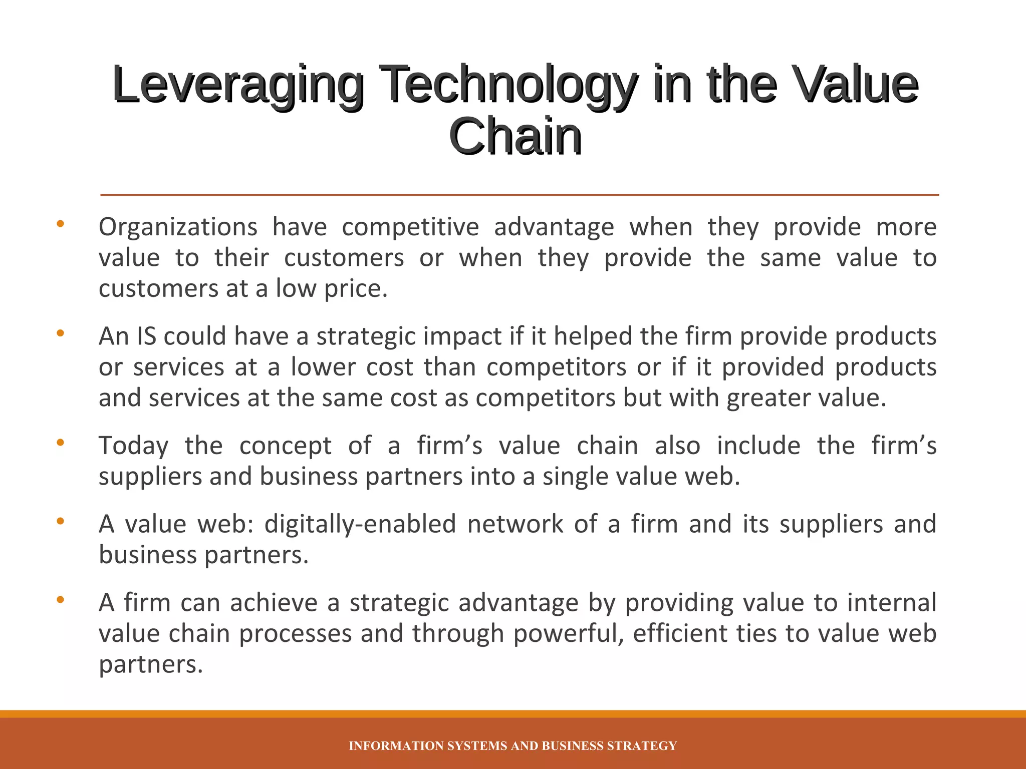Leveraging Technology in the Value
Chain
•

Organizations have competitive advantage when they provide more
value to their customers or when they provide the same value to
customers at a low price.

•

An IS could have a strategic impact if it helped the firm provide products
or services at a lower cost than competitors or if it provided products
and services at the same cost as competitors but with greater value.

•

Today the concept of a firm’s value chain also include the firm’s
suppliers and business partners into a single value web.

•

A value web: digitally-enabled network of a firm and its suppliers and
business partners.

•

A firm can achieve a strategic advantage by providing value to internal
value chain processes and through powerful, efficient ties to value web
partners.
INFORMATION SYSTEMS AND BUSINESS STRATEGY

 
