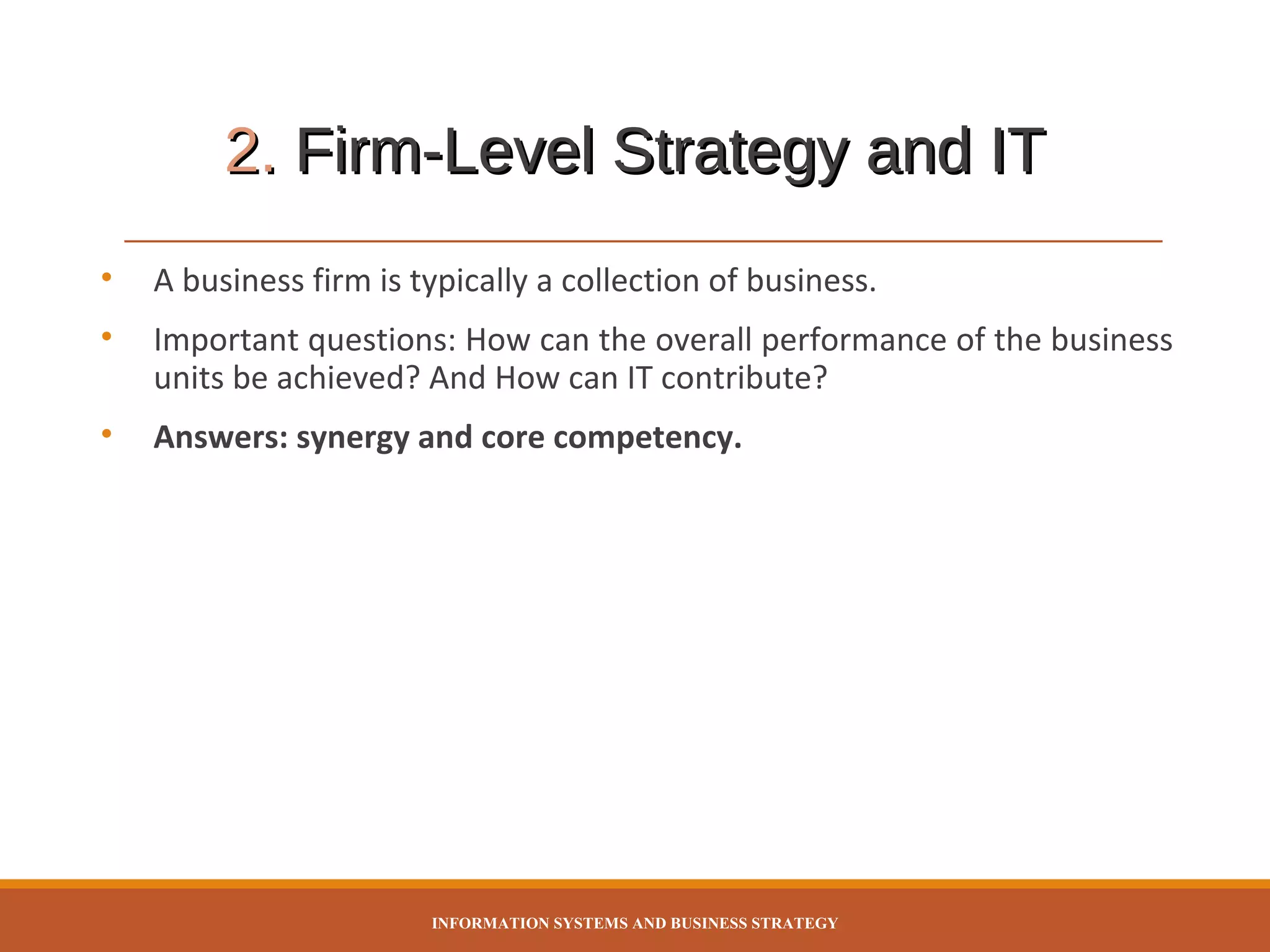 2. Firm-Level Strategy and IT
•

A business firm is typically a collection of business.

•

Important questions: How can the overall performance of the business
units be achieved? And How can IT contribute?

•

Answers: synergy and core competency.

INFORMATION SYSTEMS AND BUSINESS STRATEGY

 