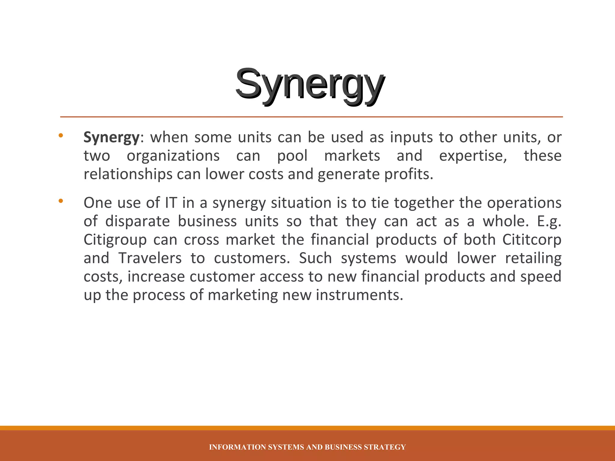 Synergy
•

Synergy: when some units can be used as inputs to other units, or
two organizations can pool markets and expertise, these
relationships can lower costs and generate profits.

•

One use of IT in a synergy situation is to tie together the operations
of disparate business units so that they can act as a whole. E.g.
Citigroup can cross market the financial products of both Cititcorp
and Travelers to customers. Such systems would lower retailing
costs, increase customer access to new financial products and speed
up the process of marketing new instruments.

INFORMATION SYSTEMS AND BUSINESS STRATEGY

 