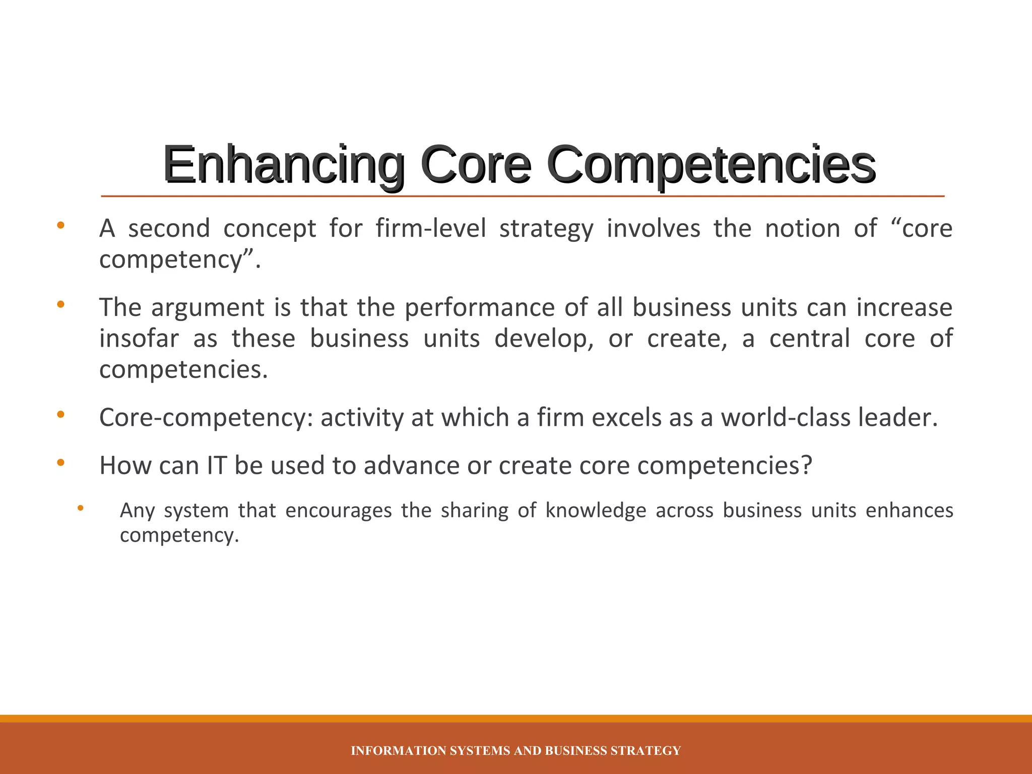 Enhancing Core Competencies
•

A second concept for firm-level strategy involves the notion of “core
competency”.

•

The argument is that the performance of all business units can increase
insofar as these business units develop, or create, a central core of
competencies.

•

Core-competency: activity at which a firm excels as a world-class leader.

•

How can IT be used to advance or create core competencies?
•

Any system that encourages the sharing of knowledge across business units enhances
competency.

INFORMATION SYSTEMS AND BUSINESS STRATEGY

 