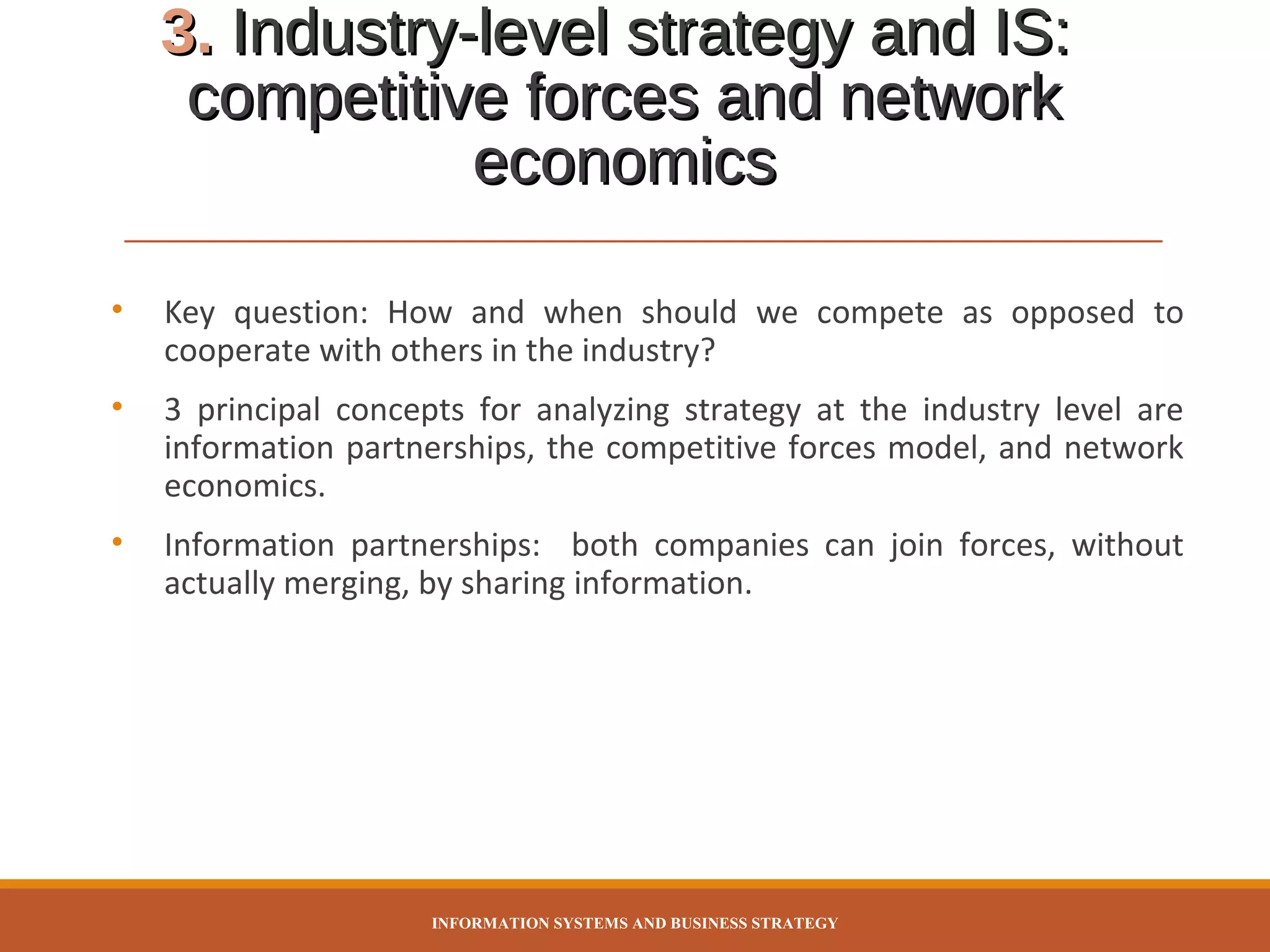 3. Industry-level strategy and IS:
competitive forces and network
economics
•

Key question: How and when should we compete as opposed to
cooperate with others in the industry?

•

3 principal concepts for analyzing strategy at the industry level are
information partnerships, the competitive forces model, and network
economics.

•

Information partnerships: both companies can join forces, without
actually merging, by sharing information.

INFORMATION SYSTEMS AND BUSINESS STRATEGY

 