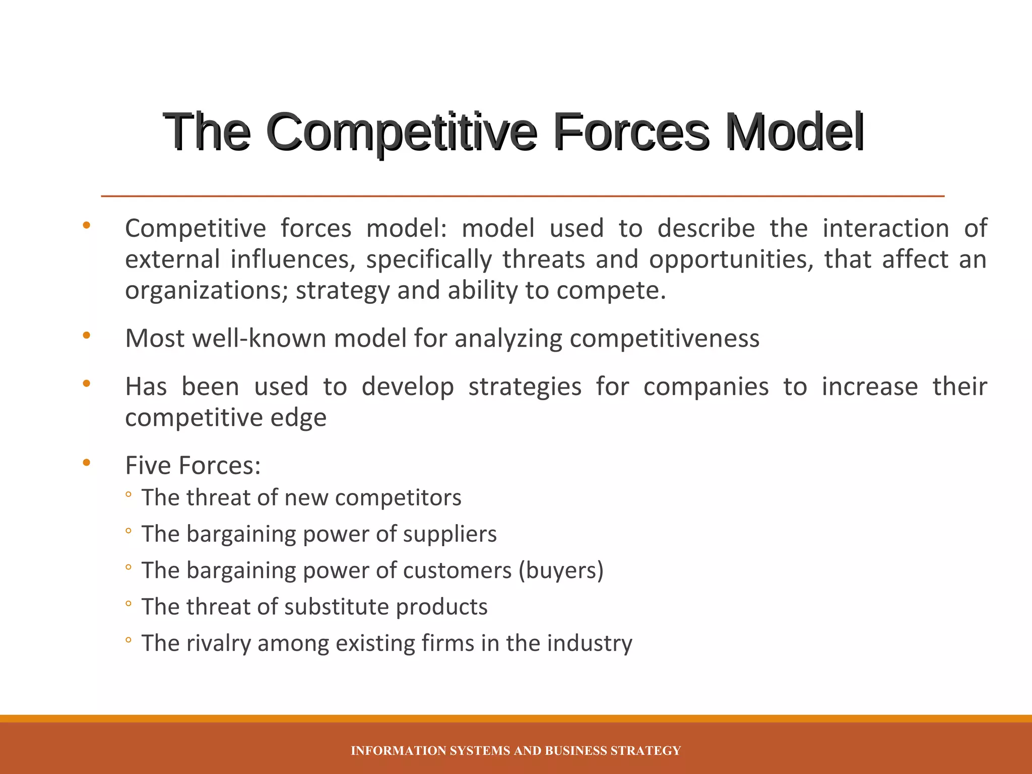 The Competitive Forces Model
•

Competitive forces model: model used to describe the interaction of
external influences, specifically threats and opportunities, that affect an
organizations; strategy and ability to compete.

•

Most well-known model for analyzing competitiveness

•

Has been used to develop strategies for companies to increase their
competitive edge

•

Five Forces:

◦ The threat of new competitors
◦ The bargaining power of suppliers
◦ The bargaining power of customers (buyers)
◦ The threat of substitute products
◦ The rivalry among existing firms in the industry

INFORMATION SYSTEMS AND BUSINESS STRATEGY

 