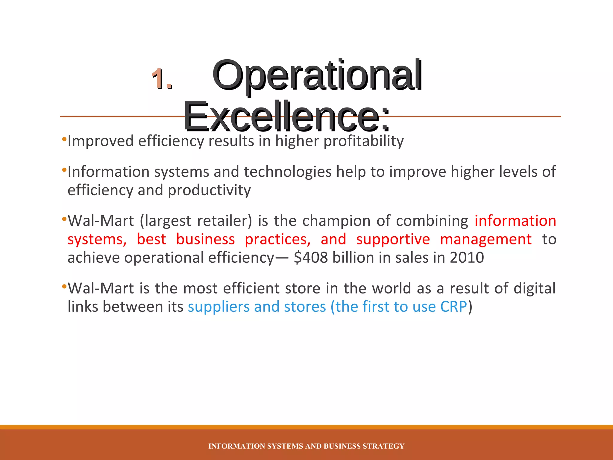 Operational
Excellence:
•Improved efficiency results in higher profitability
1.

•Information systems and technologies help to improve higher levels of
efficiency and productivity
•Wal-Mart (largest retailer) is the champion of combining information
systems, best business practices, and supportive management to
achieve operational efficiency— $408 billion in sales in 2010
•Wal-Mart is the most efficient store in the world as a result of digital
links between its suppliers and stores (the first to use CRP)

INFORMATION SYSTEMS AND BUSINESS STRATEGY

 