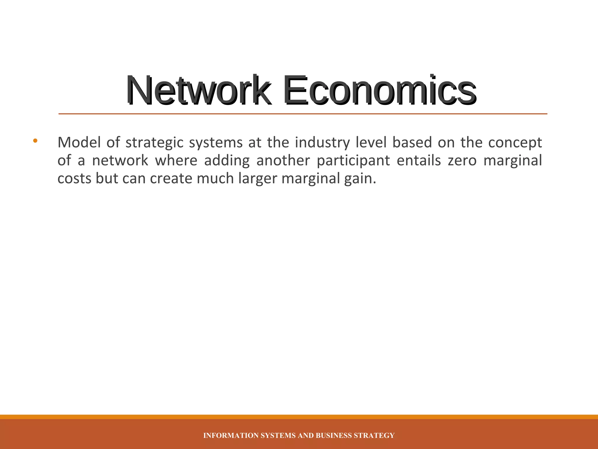 Network Economics
•

Model of strategic systems at the industry level based on the concept
of a network where adding another participant entails zero marginal
costs but can create much larger marginal gain.

INFORMATION SYSTEMS AND BUSINESS STRATEGY

 