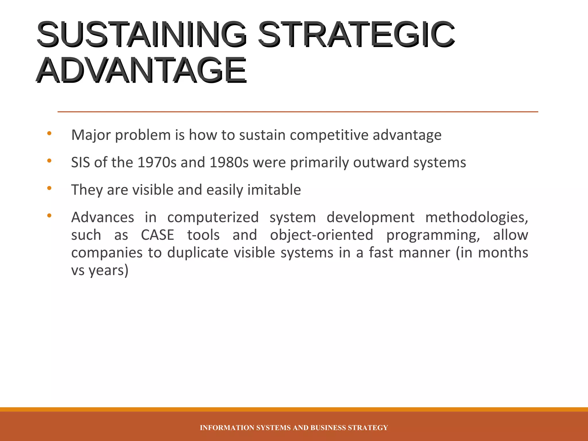 SUSTAINING STRATEGIC
ADVANTAGE
•

Major problem is how to sustain competitive advantage

•

SIS of the 1970s and 1980s were primarily outward systems

•

They are visible and easily imitable

•

Advances in computerized system development methodologies,
such as CASE tools and object-oriented programming, allow
companies to duplicate visible systems in a fast manner (in months
vs years)

INFORMATION SYSTEMS AND BUSINESS STRATEGY

 