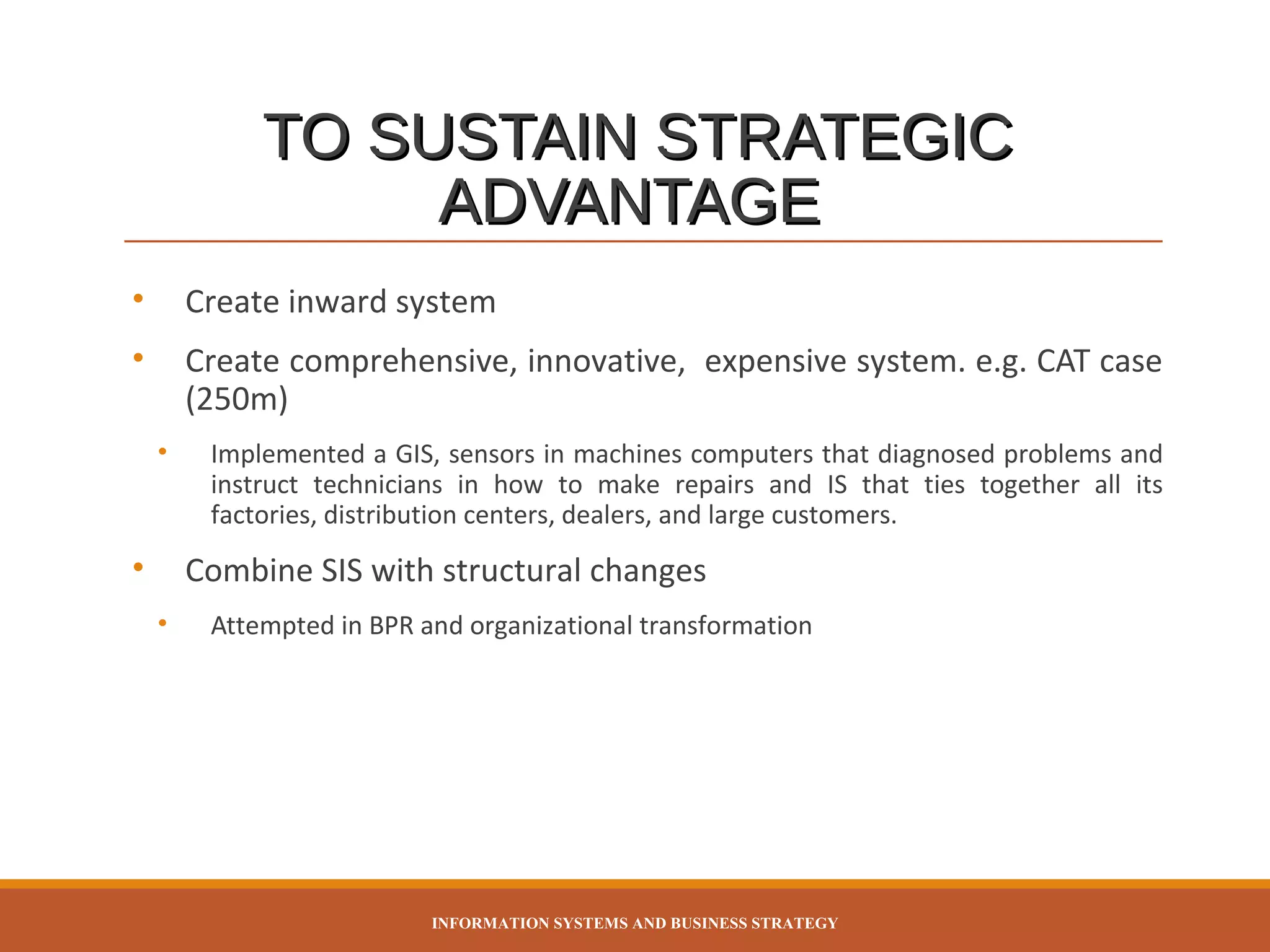 TO SUSTAIN STRATEGIC
ADVANTAGE
•

Create inward system

•

Create comprehensive, innovative, expensive system. e.g. CAT case
(250m)
•

•

Implemented a GIS, sensors in machines computers that diagnosed problems and
instruct technicians in how to make repairs and IS that ties together all its
factories, distribution centers, dealers, and large customers.

Combine SIS with structural changes
•

Attempted in BPR and organizational transformation

INFORMATION SYSTEMS AND BUSINESS STRATEGY

 