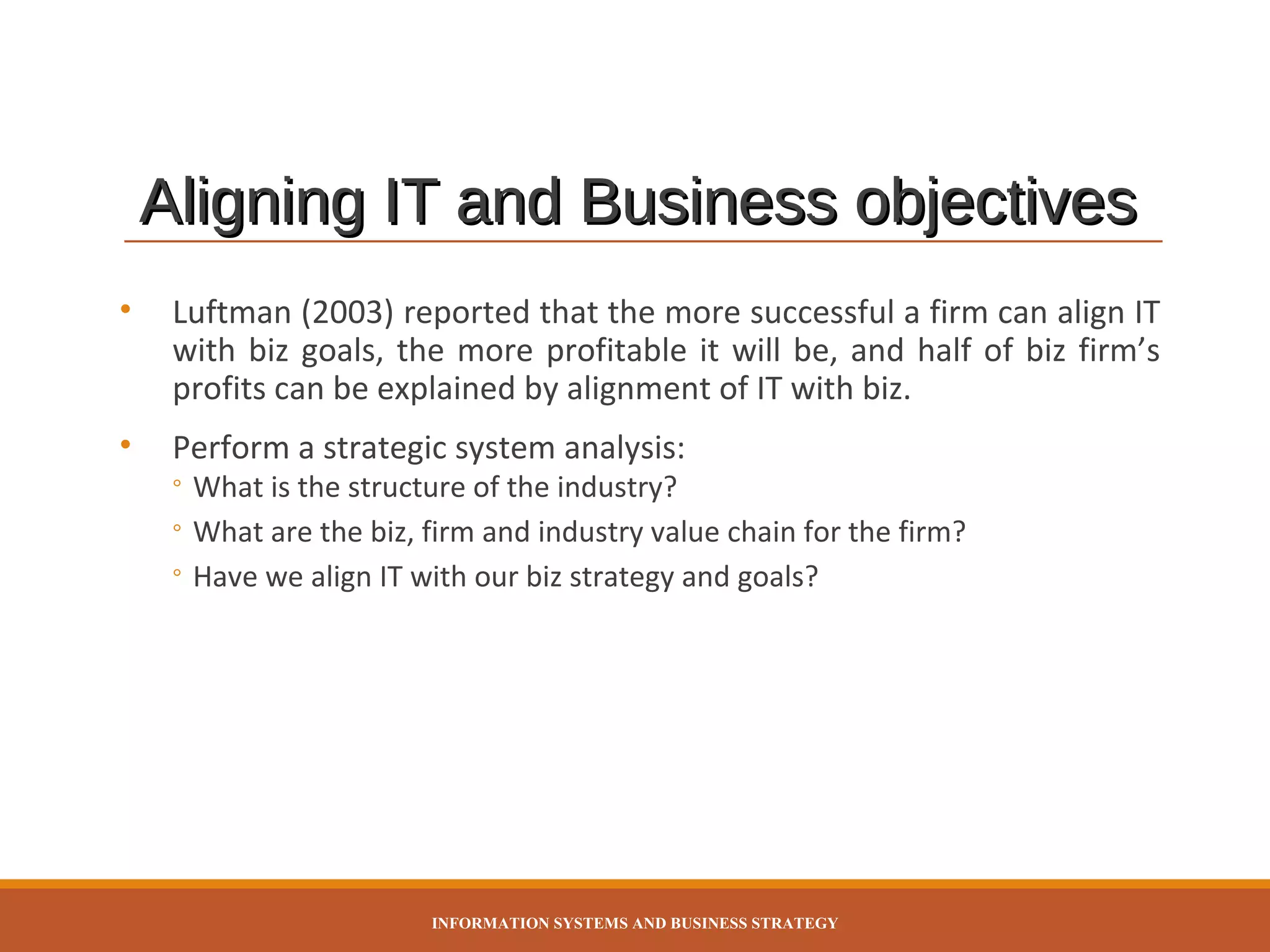 Aligning IT and Business objectives
•

Luftman (2003) reported that the more successful a firm can align IT
with biz goals, the more profitable it will be, and half of biz firm’s
profits can be explained by alignment of IT with biz.

•

Perform a strategic system analysis:

◦ What is the structure of the industry?
◦ What are the biz, firm and industry value chain for the firm?
◦ Have we align IT with our biz strategy and goals?

INFORMATION SYSTEMS AND BUSINESS STRATEGY

 