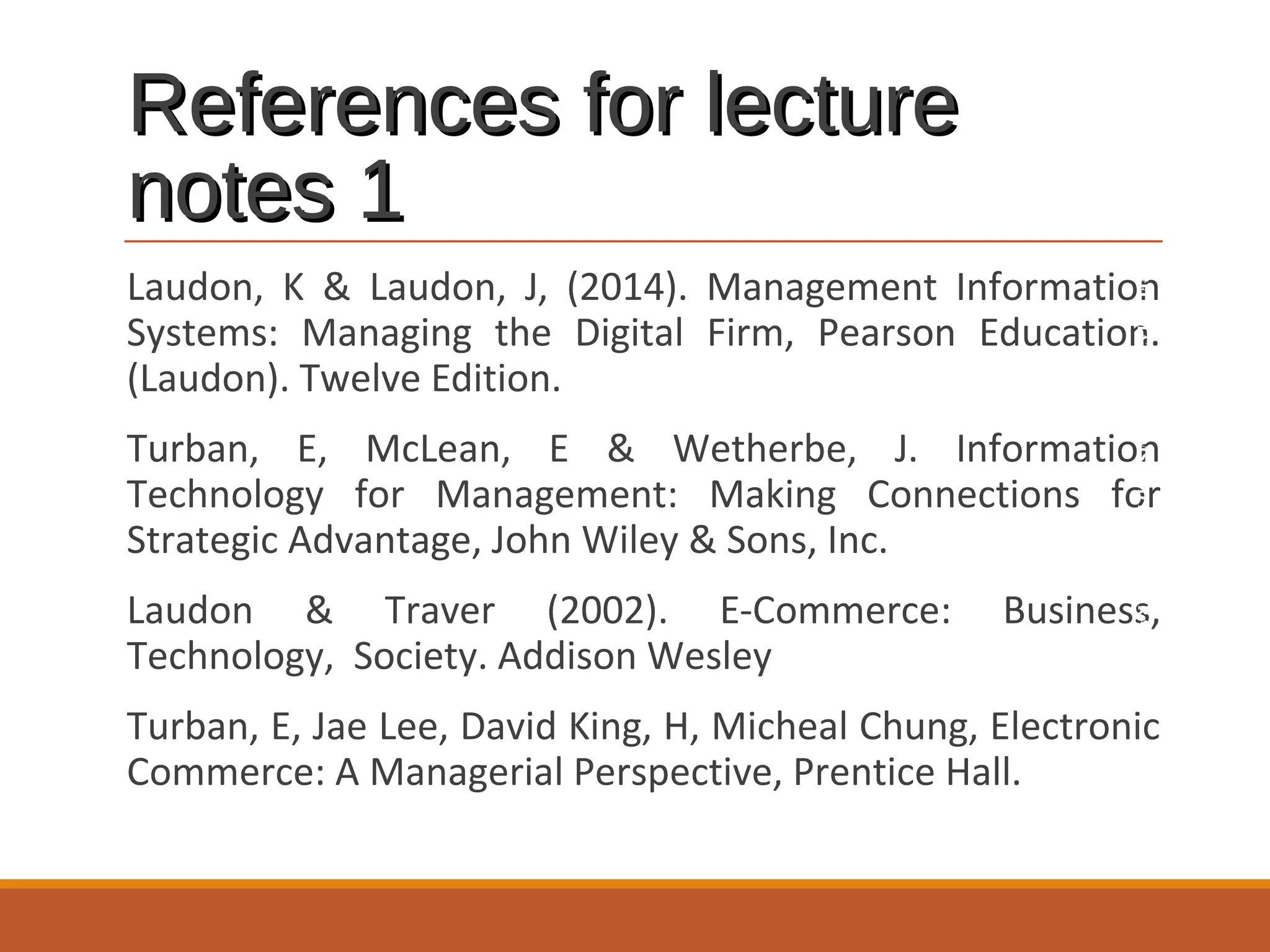References for lecture
notes 1
INFORMATION SYSTEMS AND BUSINESS STRATEGY

Laudon, K & Laudon, J, (2014). Management Information
Systems: Managing the Digital Firm, Pearson Education.
(Laudon). Twelve Edition.
Turban, E, McLean, E & Wetherbe, J. Information
Technology for Management: Making Connections for
Strategic Advantage, John Wiley & Sons, Inc.
Laudon & Traver (2002). E-Commerce:
Technology, Society. Addison Wesley

Business,

Turban, E, Jae Lee, David King, H, Micheal Chung, Electronic
Commerce: A Managerial Perspective, Prentice Hall.

 
